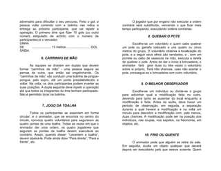 adversário para dificultar o seu percurso. Feito o gol, a                           O jogador que por engano não executar a ordem
pessoa volta correndo com a bolinha nas mãos e                              contrária será substituído, vencendo o que ficar mais
entrega ao próximo participante, que vai repetir a                          tempo participando, executando ordens contrárias.
operação. O primeiro time que fizer 10 gols (ou outro
número estipulado de acordo com o número de                                                   8. QUEBAR O POTE
participantes) é o vencedor.
LINHA                                                                              Escolhe-se um voluntário a quem cabe quebrar
DE       ...................... 10 metros ........................... GOL   um pote ou garrafa colocado a uns quatro ou cinco
SAÍDA                                                                       metros do grupo. O voluntário observa a localização do
                                                                            pote, e a seguir seus olhos são vendados, e , com um
                   6. CARRINHO DE MÃO                                       porrete ou cabo de vassoura na mão, executa a tarefa
                                                                            de quebrar o pote. Antes de dar o início à brincadeira, o
        As equipes se dividem em duplas que devem                           animador fará girar duas ou três vezes o voluntário
formar “carrinhos de mão” - uma pessoa segura as                            sobre si próprio. Terá três chances, caso não acertar o
pernas da outra, que então sai engatinhando. Os                             pote, prossegue-se a brincadeira com outro voluntário.
“carrinhos de mão” vão conduzir uma bolinha de pingue-
pongue, pelo sopro, até um ponto preestabelecido e
voltar. Na volta, os dois participantes podem inverter as                                9. O MELHOR OBSERVADOR
suas posições. A dupla seguinte deve repetir a operação
até que todos os integrantes do time tenham participado.                            Escolhe-se um indivíduo ou divide-se o grupo
Não é permitido tocar na bolinha.                                           para adivinhar qual a modificação feita no outro,
                                                                            devendo para tanto se ausentar do local enquanto a
                                                                            modificação é feita. Antes da saída, deve haver um
                    7. JOGO DA TOALHA                                       período de observação, em seguida, a separação
                                                                            durante a qual haverá a modificação e na volta um
        Todos os participantes se assentam em forma                         minuto para descobrir a modificação com, pelo menos,
circular, e o animador, que se encontra no centro do                        duas chances. A modificação pode ser na posição dos
círculo, convoca quatro voluntários para segurarem as                       indivíduos, nas roupas, nos sapatos, na fisionomia, em
quatro pontas de uma toalha. Todas as vezes em que o                        objetos, etc.
animador der uma ordem, os quatro jogadores que
seguram as pontas da toalha devem executa-la ao
contrário. Assim, quando disser: “Levantem a toalha”,                                       10. FRIO OU QUENTE
devem abaixá-la. Pode ainda dizer ”Para direita”, “Para a
frente”, etc.                                                                      O animador pede que alguém se retire da sala.
                                                                            Em seguida, oculta um objeto qualquer que deverá
                                                                            depois ser descoberto pelo que esteve ausente. Quem
 