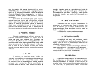 está procurando, se orienta perguntando ao grupo:           venda é colocada então, e o animador retira todas as
QUENTE? (estou me aproximando) e o grupo responde           garrafas, não sendo percebido pelo voluntário, que
QUENTE se está se aproximando e FRIO se está se             procura executar sua tarefa. O impacto é criado quando
afastando. Só poderá fazer seis perguntas e se não tiver    o voluntário descobre que sua tarefa foi executada sem
descoberto o objeto, pagará uma prenda ou sairá da          as garrafas.
brincadeira.
        Como meio de orientação para quem procura,
pode-se usar uma canção que o grupo todo conheça                        12. CAIXA DE FÓSFOROS
(atirei o pau no gato) ; cantando forte se ele vai na
direção do objeto e menos forte se ele se afasta do                Solicita-se que dois ou mais competidores se
objeto a ser encontrado. Em vez de cantar, também é         apresentem no meio do grupo. Cada um receberá uma
possível usar alguma gravação que vá aumentando e           caixa de fósforos, que deverá ser aberta somente com
diminuindo de volume, no mesmo processo dos cânticos.       uma das mãos e, uma vez aberta, tirar um palito de
                                                            fósforo e acendê-lo.
                                                                   O primeiro que conseguir será o vencedor.
                10. PESCARIA DE CEGO

        Estica-se na sala ou no pátio um barbante. No                   13. ESTOURO DO BALÃO
barbante penduram-se bombons, ou alguma fruta, à
altura da boca das pessoas que participam da                        Escolhem-se uns oito a dez voluntários e todos
brincadeira. Escolhem-se dois ou três participantes que     recebem um balão de ar atado ao tornozelo. Cada um
são conduzidos diante dos bombons ou das frutas, para       deverá cuidar do seu e ao mesmo tempo tentar estourar
tomar conhecimento da situação. A seguir, vendam-se-        o balão do outro com os pés.
lhes os olhos, e com os braços cruzados nas costas                  Será vitorioso aquele que conseguir estourar o
deverão procurar apanhar com a boca os bombons ou           balão dos adversários e permanecer com o seu inteiro.
as frutas.                                                          Variação: A brincadeira também pode ser
                                                            realizada com todo o grupo de participantes.

                       11. O CEGO
                                                                              14. PISA - PISA
       O animador, no centro do círculo, escolhe um
voluntário para colaborar na brincadeira. Colocam-se, no            O animador traça uma linha de chegada no chão.
centro do círculo, de seis a oito garrafas vazias, e cabe   Os participantes da brincadeira encontram-se todos
ao voluntário, com os olhos vendados, passar entre as       distantes dessa linha de chegada, ou seja, na linha de
garrafas, sem derrubá-las. Como experiência, o              largada. Todos devem receber dois pedaços de jornal. A
voluntário fará um ensaio, sem venda nos olhos. A           um sinal dado, os participantes partirão caminhando
 