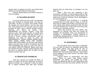 sempre sobre os pedaços de jornal, que deverão levar     dizendo todas as coisas boas, as vantagens, por que
adiante com as mãos depois de cada passo.                gosta, etc.
        Vencerá aquela pessoa que primeiro alcançar a            Então o líder toca uma campainha e sem
linha de chegada.                                        interromper a sentença, a mesma pessoa passa a falar
                                                         tudo de mal que pode dizer sobre o mesmo assunto. Às
            15. PALAVRAS NO GRITO                        vezes toca no meio da sentença. Dá as desvantagens,
                                                         por que não gosta, etc.
       O nome já indica que esta é bem movimentada.              A campainha toca novamente e a sentença
Dois times recebem as mesmas letras, uma letra em        começada tem que mudar para um elogio, ao invés de
cada folha ( de bloco, se quiser), bem grande. Podem     dizer tudo de negativo para positivo, ao novo toque vice-
ser riscadas com pincel atômico, uma cor para cada       versa. Depois outra pessoa, experimenta falar. Dá certo
time. Cada pessoa fica com uma letra, mas nem todos      e é super divertido ouvir. Pode haver uma banca para
precisam de letras, pois é divertido também apreciar.    resolver qual o candidato vencedor.
Aproveite    uma     palavra   da    ocasião,    como            Talvez seja possível usar este método para
ANIVERSÁRIO, por exemplo. Primeiro o líder grita         apresentar um assunto mais sério que precisa ser
palavras curtas. Cada equipe escolhe um capitão para     ventilado. Da brincadeira inicial, que apresentaria as
pôr sua palavra em ordem. Cada lado procura ser o        vantagens e desvantagens, poderia passar-se à
primeiro a formar a palavra corretamente, cada um        consideração desapaixonada e à votação (sobre cor de
segurando sua letra na altura do peito. Em               pintura, compra de terreno, etc.).
ANIVERSÁRIO há : VERSO, AVIÁRIO, NARRA, RAIVA,
ARES, SEARA, VARRE, ANOS, VIRÁ, INVERNO,
VEIAS, SINO, RISO, RAIOS, etc. No final, você chama a                     18. TELEGRAMAS
palavra que leva todas as letras. Há palavras que têm
mais possibilidade que outras, ou pode usar mais de             Dê uma palavra chave como natal, ou felicidade,
uma palavra: AÇÃO DE GRAÇAS. Alguém pode servir          com que cada um escreva um telegrama usando cada
de marcador de tempo, olhando quantos segundos cada      letra dessa palavra para letra inicial de uma no
time leva; ou pode-se apenas dar um ponto ao que         telegrama. Exemplo : PARABÉNS. Para Armando
terminou primeiro cada vez.                              Riqueza Amor Bom Êxito Nesta Semana. Cada pessoa
                                                         lê seu telegrama para todos ouvirem. Se quiser, pode
                                                         premiar o melhor.
         16. DESAFIO AOS TAGARELAS                              Pode-se brincar no quadro-negro, com dois
                                                         grupos. Dentro do grupo, cada pessoa precisa
        Você dá o assunto: sua opinião dos filhos, do    acrescentar uma palavra, sem palpites dos outros,
marido, da cidade, de se fazer piquenique, de pintar a   sendo o giz passado de mão em mão, rapidamente, para
igreja de amarelo, de ir à igreja às 7 horas da manhã,   o telegrama do seu lado ficar pronto primeiro. No fim os
etc. A pessoa escolhida para falar deve começar
 