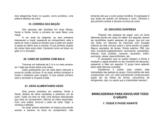 dois telegramas ficam no quadro, como acróstico, uma      tentando até que o outro possa mordê-la. O engraçado é
palavra debaixo da outra.                                 que antes de acertar um lambuza o outro. Vencerá o
                                                          que primeiro acertar a banana na boca do outro.
            19. CORRIDA DAS MAÇÃS

       Oito pessoas são divididas em duas fileiras,                    22. DISCURSO SURPRESA
frente a frente, tendo a primeira de cada fileira uma
maçã.                                                             Prepare oito pedaços de papel, com um tema
       A um sinal do dirigente, os dois primeiros         diferente escrito em cada um deles. Em seguida, devem
descascam a maçã, passando ao companheiro, este a         ser escolhidas quatro pessoas do grupo, que por sua
parte ao meio e passa ao terceiro que a parte em quatro   vez farão um discurso de improviso com duração
e passa ao último que a comerá. O que primeiro acabar     máxima de dois minutos sobre o tema escrito no papel.
de comer dará aviso disto. Cantando como se fosse um      Alguns exemplos de temas: Dívida externa, FMI, céu
galo e é o vencedor.                                      azul, ovo-lacto-vegetarianismo, nervosismo, perestróika,
                                                          internet, fruto proibido, namorar, escanteio, brilho,
                                                          escrúpulo, stress, desconfiômetro, etc.
        20. CABO DE GUERRA COM BALA                               É necessário que os quatro estejam à frente e
                                                          recebam o papel somente no seu momento de discursar,
       Toma-se um barbante de 2 m e no meio amarra-       passando a falar em seguida. O grupo deve aplaudir
se 1 bala que ficará sobre uma mesa.                      após cada discurso surpresa.
       Cada participante (um de cada lado) colocará a             Escolhe-se o orador mais criativo pela
ponta do cordão na boca. A um sinal, ambos começam a      intensidade das palmas do grupo. Como prêmio ele será
comer o barbante (sem engolir). O que acabar primeiro     condecorado com um colar previamente confeccionado
será o vencedor e chupará a bala.                         (pode ser de folhas de árvore, canudinhos de
                                                          refrigerante, cipó, ou aquilo que a criatividade mandar).

         21. CEGO ALIMENTANDO CEGO

        Dois jovens sentados em cadeiras, frente a
frente. Ambos de olhos vendados e próximos um do          BRINCADEIRAS PARA ENVOLVER TODO
outro. Cada um terá na mão uma banana descascada                      O GRUPO
que dará ao companheiro. Dão-se as mãos esquerdas.
Com uma toalha, forra-se o peito de cada “cego” e
                                                                     1. TOQUE E PASSE ADIANTE
começa a refeição.
        Ao sinal, ambos estendem os braços procurando
acertar a banana na boca do companheiro. Vão
 