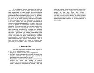 Os participantes estarão assentados ao redor de    cessar a música, todos os participantes devem ficar
uma mesa grande, tendo as mãos debaixo dela. Em            em um círculo. Como há sempre uma pessoa a mais,
cada extremidade da mesa deverá ser colocada uma           alguém vai ficar sem lugar, sem círculo ,
cesta. O dirigente pede que cada um receba e passe         imediatamente o animador pede que a pessoa que
adiante os objetos da mesma forma como os recebeu.         ficou sem lugar ou círculo, se retire do jogo e anula ou
Da primeira cesta, tapada, são tirados os objetos, um      risca o círculo com um X, e a brincadeira continua se
por um, a fim de serem passados por debaixo da mesa.       desenvolvendo até que afinal só fiquem 3 pessoas e
O último participante da linha depositará os objetos na    dois círculos.
outra cesta, tapada, que está na outra extremidade da
mesa, providenciada para este fim. Ninguém deve olhar
ou ver os objetos. De vinte a trinta objetos podem ser
passados. É conveniente que nenhum seja quebradiço.
Dentre as coisas a passar pode haver uma maçã, um
nabo, uma bola, um dedal, um canivete , um pregador
de roupa , um lápis, uma cebola, uma bolinha, um estojo
de óculos , uma pêra , um martelo, uma caneta, uma
noz, um parafuso, uma chave, um alicate, uma lixa para
unhas, uma colher, etc. Após todos os artigos haverem
sido passados, a cesta é posta de lado, e todos os
participantes terão dez minutos para escrever a lista, o
mais completo possível, de todos os objetos que
passarem por suas mãos, e dos quais estão lembrados.


                  2. AS ESTAÇÕES

         Para esta brincadeira pode ser usado espaço ao
ar livre ou um salão bastante amplo.
a) Traçam-se círculos no chão, com um giz de cor.
b) Em cada círculo coloca-se uma pessoa, devendo ficar
   sempre sobrando uma pessoa que durante a
   brincadeira buscará ocupar um círculo.
c) Para efetuar a brincadeira deve haver um instrumento
   musical ou vários que iniciem a música;
   imediatamente as pessoas avançarão da esquerda
   para a direita ao compasso da música. Logo que
 