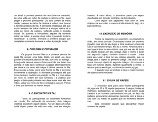 um sinal, a primeira pessoa de cada time sai correndo,       inversa. A certa altura, o animador pede que sejam
dá uma volta ao redor da cadeira e retorna à fila para       devolvidos, em direção contrária, os dois objetos.
pegar o próximo participante. Os dois correm de mãos                Caso algum dos jogadores ficar com os dois
dadas, passam ao redor da cadeira e voltam para buscar       objetos na sua mão, o mesmo é eliminado do jogo, e o
a terceira pessoa da fila. A atividade prossegue até que     jogo continua.
todos estejam de mãos dadas e a equipe inteira dê a
volta ao redor da cadeira, voltando então à posição
inicial. Se durante a brincadeira alguém da corrente                    10. EXERCÍCIO DE MEMÓRIA
soltar as mãos, a equipe deve voltar à posição inicial e
recomeçar a corrida. Vencerá a primeira equipe que                   Todos os jogadores se assentam, se possível no
completar a corrente humana e voltar à posição inicial.      chão, em forma circular. O animador indica um primeiro
                                                             jogador, que sai de seu lugar e toca qualquer objeto da
                                                             sala e ao mesmo tempo, lhe diz o nome. Retorna para o
             8. POR CIMA E POR BAIXO                         seu lugar e toca no seu vizinho, que por sua vez irá tocar
                                                             no objeto tocado por seu colega, dizer o nome e tocar
       Os grupos formam filas e a primeira pessoa de         um segundo objeto, também dizendo o nome. Volta
cada fila recebe uma bola. Dado um sinal, ela deve           para seu lugar e toca no seu colega seguinte, que se
passar a bola para pessoa de trás, por cima da cabeça .      dirige para o objeto do primeiro colega , ao tocá-lo diz o
A segunda pessoa passa a bola para trás por baixo das        nome, toca no objeto do segundo colega , diz o nome e
pernas. A bola deve continuar a passar alternadamente        toca um terceiro objeto, dizendo igualmente o nome, e
por cima e por baixo até chegar à última pessoa da fila.     retorna para o seu lugar, continuando assim o jogo.
Esta receba a bola, corre para frente da fila e dá início            O jogador que se lembrar e tocar o maior número
novamente à operação. A atividade prossegue até que          de objetos será vencedor.
todos tenham mudado de posição na fila e o time esteja
de novo na ordem em que começou - a pessoa que
pegou a bola pela primeira vez deve estar com ela nas                       11. CHUVA DE PAPÉIS
mãos, voltar ao início da fila e entregá-la ao juiz. Vence
o time que terminar no menor tempo.                                 O animador dará para cada mulher participante
                                                             do jogo uns 10 a 12 papéis pequenos. A seguir, todas as
                                                             mulheres participantes se colocam de pé sobre cada
              9. O ENCONTRO FATAL                            cadeira e os homens permanecem em pé, ao lado da
                                                             cadeira, procurando abocanhar (somente com a boca e
       Todos os participantes se assentam formando           não com as mãos) os papéis que as mulheres deixam
um círculo. Por indicação do animador, dois colegas          cair.
vizinhos escolhem algum objeto. Ao ser dado um sinal,               Será vencedor aquele que abocanhar maior
cada objeto passa de mão em mão, mas em direção              número de papéis.
 
