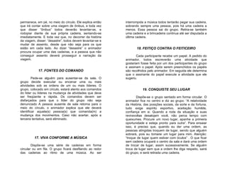 permanece, em pé, no meio do círculo. Ele explica então    interrompida a música todos tentarão pegar sua cadeira,
que irá contar sobre uma viagem de ônibus, e toda vez      sobrando sempre uma pessoa, pois há uma cadeira a
que disser “ônibus” todos deverão levantar-se, e           menos. Essa pessoa sai do grupo. Retira-se também
rodopiar diante de sua própria cadeira, sentando-se        uma cadeira e a brincadeira continua até ser disputada a
imediatamente. E toda vez que, no decorrer da história     última cadeira.
da viagem, disser: “desastre”, todos devem levantar-se e
mudar de assento, desde que não seja para os que
estão em cada lado. Ao dizer “desastre” o animador                18. FEITIÇO CONTRA O FEITICEIRO
procura ocupar uma das cadeiras, e a pessoa que não
conseguir assento deverá prosseguir a narração da                 Cada participante recebe um papel. A pedido do
viagem.                                                    animador, todos escreverão uma atividade que
                                                           gostariam fosse feita por um dos participantes do grupo
                                                           e assinam o papel. Após serem preenchidos os papéis
            17. FONTES DO COMANDO                          são recolhidos pelo animador. Em seguida ele determina
                                                           que o assinante do papel execute a atividade que ele
         Pede-se alguém para ausentar-se da sala. O        sugeriu.
grupo decide executar ou encenar uma ou mais
atividades sob as ordens de um ou mais líderes. O
grupo, colocado em círculo, estará atento aos comandos                19. CONQUISTE SEU LUGAR
do líder ou líderes na mudança de atividades que deve
ser freqüente e rápida. Os comandos devem ser                     Dispõe-se o grupo sentado em forma circular. O
disfarçados para que o líder do grupo não seja             animador fica no centro e diz ao grupo: “A relatividade
denunciado A pessoa ausente de sala retorna para o         da História, das posições sociais, da sorte e da fortuna,
meio do círculo, o animador explica que ele deverá         tudo exige espírito esportivo, aceitação humilde,
identificar aquela(s) pessoa(s) que comanda(m) a           confiança em si. Quando a roda da situação e suas
mudança dos movimentos. Caso não acertar, após a           reviravoltas desalojam você, não perca tempo com
terceira tentativa, será eliminado.                        queixumes. Procure um novo lugar, apanhe a primeira
                                                           oportunidade e esteja pronto para outra”. Para ensaiar
                                                           isso, é preciso que, quando eu der uma ordem, as
                                                           pessoas atingidas troquem de lugar, sendo que alguém
                                                           sobrará, pois eu tomarei um lugar para mim. Atenção:
         17. VIVA CONFORME A MÚSICA                        “troque de lugar quem estiver com óculos” . O que ficar
                                                           sem cadeira ocupará o centro da sala e dará uma ordem
        Dispõe-se uma série de cadeiras em forma           de trocar de lugar, assim sucessivamente. Se alguém
circular ou em fila. O grupo ficará desfilando ao redor    troca de lugar sem que a ordem lhe diga respeito, sairá
das cadeiras ao ritmo de uma música. Ao ser                do grupo, e será retirada uma cadeira.
 