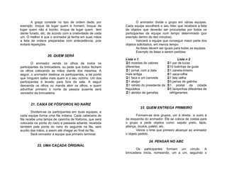 A graça consiste no tipo de ordem dada, por                O animador divide o grupo em várias equipes.
exemplo: troque de lugar quem é homem; troque de           Cada equipe escolherá o seu líder que receberá a lista
lugar quem não é bonito; troque de lugar quem tem          de objetos que deverão ser procuradas por todos os
dente furado, etc. de acordo com a criatividade de cada    participantes da equipe num tempo determinado (por
um. O melhor é que o animador já tenha em suas mãos        exemplo dentro de dez minutos).
a lista de ordens preparadas com antecedência, pois                Vencerá a equipe que conseguir maior parte dos
evitará repetições.                                        objetos solicitados, em menos tempo.
                                                                   As listas devem ser iguais para todas as equipes.
                                                                   Exemplo de listas a serem pedidas:
                  20. QUEM SERÁ
                                                           Lista n 1                            Lista n 2
        O animador venda os olhos de todos os              5 moedas de valores          1 par de luvas
participantes da brincadeira, ou pede que todos fechem     diferentes                    10 bolinhas de gude
os olhos colocando as mãos diante dos mesmos. A            1 jornal, com a data         1 caneta-tinteiro
seguir, o animador desloca os participantes, a tal ponto   mais antiga                   1 saca-rolha
que ninguém saiba mais quem é o seu vizinho. Um dos        1 faca e um canivete         1 lata velha
participantes é levado para fora da sala. A seguir         1 abajur                     5 penas de galinha
desvenda os olhos ou manda abrir os olhos, e quem          1 retrato do presidente da   1 postal da cidade
adivinhar primeiro o nome da pessoa ausente será           República                     5 tampinhas diferentes de
vencedor da brincadeira.                                   1 abridor de garrafas         refrigerantes


       21. CAIXA DE FÓSFOROS NO NARIZ
                                                                     23. QUEM ENTREGA PRIMEIRO
        Dividem-se os participantes em duas equipes, e
cada equipe forma uma fila indiana. Cada cabeceira de             Formam-se dois grupos, um à direita e outro à
fila recebe uma tampa de caixinha de fósforos, que será    da esquerda do animador. Ele se coloca de costas para
colocada na ponta do nariz e passada adiante, recebida     o grupo e pede objetos como: sapato preto, lápis,
também pela ponta do nariz do seguinte na fila, sem        aliança, óculos, paletó, etc.
auxílio das mãos, e assim até chegar ao final da fila.            Vence o time que primeiro alcançar ao animador
        Será vencedor a equipe que primeiro terminar.      o objeto pedido.

                                                                           24. PENSAR NO ABC
           22. UMA CAÇADA ORIGINAL
                                                                  Os participantes formam um círculo. A
                                                           brincadeira inicia, nomeando, um a um, seguindo o
 