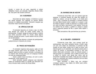 círculo, o nome de um país, seguindo a ordem
alfabética. Assim, por exemplo: Argentina, Brasil, Chile,
etc. Sai quem não souber continuar.                                     29. RAPIDEZ EM SE VESTIR

                   25. O SEGREDO                                    Formam-se duas filas, com um número igual de
                                                            pessoas. A primeira pessoa de cada fila recebe um
       Escondem-se vários objetos, e divide-se o grupo      paletó ou casaco, um par de meias, e um chale para
em várias equipes. Em seguida os grupos devem               vestir. Sob o comando do animador, a primeira pessoa
procurar os objetos escondidos. Vencerá a equipe que        de cada fileira deverá vestir o paletó ou o casaco, o par
encontrar maior número de objetos.                          de meias e colocar o chale no pescoço, e a seguir correr
                                                            em redor da fileira, retornando à sua cadeira. Uma vez
                26. CÍRCULO DE GIZ                          na cadeira tira as meias, o paletó ou casaco e passa
                                                            para a segunda pessoa da fila, a quem cabe repetir o
        O animador desenha um círculo, a giz, no chão,      processo.
que deverá ser capaz de poder conter todos os                       Será vencedora a fila que terminar por primeiro.
participantes. A seguir, apaga as luzes da sala, e ordena
que todos procurem entrar no círculo. Após alguns
minutos, acende as luzes, e quem estiver fora do círculo
sai da brincadeira.
        À medida que diminuir o número de participantes,                30. A COLHER - CORRENTE
poderá diminuir o tamanho do círculo.
                                                                    Formam-se duas filas, com número igual de
                                                            participantes, que ficam sentados frente a frente, cada
             28. TROCA DE POSIÇÕES                          um com uma colher de sobremesa. O primeiro da fila
                                                            recebe na sua colher, presa com o cabo na boca, uma
       O animador organiza dois grupos, cada um terá        bola de gude ou um caramelo, que deverá passar para a
um lugar próprio para trocar de posição 12 itens ou         colher do vizinho. A brincadeira começa e, sob uma
objetos. Após uns três ou quatro minutos, o animador dá     ordem dada pelo animador, cada um deverá passar a
no máximo três minutos para que um subgrupo localize        bola de gude ou o caramelo, com a colher na boca, para
no outro as mudanças feitas.                                a colher do vizinho, sem ajuda das mãos, que se
       Assim: podem trocar de blusa, um com o outro,        encontram cruzadas nas costas. Toda vez que a bola de
desabotoar, trocar sapatos, etc.                            gude ou o caramelo cair, poderá recolhê-lo com as mãos
       Será vencedor aquele subgrupo que descobrir          e continuar o brincadeira.
todas as mudanças feitas ou aquele que descobrir em                 Será vencedor a fileira que por primeiro
cinco minutos maior número de trocas feitas.                conseguir passar o seu objeto de colher para colher,
                                                            sem ajuda das mãos.
 