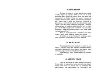 31. VOCÊ TIBITA?

          O grupo se reúne em círculo, quando o animador
escolhe alguém (que será o detetive) para sair do local.
Enquanto isso, escolhe-se com o grupo um verbo que
representará o “tibitar”. Pode ser: andar, escovar os
dentes, namorar, piscar, babar, assoar o nariz, mastigar,
etc. Assim que o verbo for escolhido, chama-se a
pessoa que, dentro do círculo, tentará descobrir o que é
“tibitar”. Para isso, deve fazer cinco perguntas a pessoas
diferentes que só poderão responder com “sim” ou “não”
(ex.: Você tibita no almoço?; você tibita enquanto está
dormindo?; você emagrece tibitando?; você pode tibitar
na sala de aula?; etc.)
          Após as cinco perguntas, o “detetive” deve dizer
qual é o verbo tibitar. Se errar, pagará uma prenda.
          O ideal é ter cinco “detetives”, sendo que para
cada um deverá ser escolhido um verbo diferente.


                 32. BALÃO DE GÁS

        Todos os participantes recebem um balão de gás
vazio. A um sinal dado pelo animador, todos sopram no
seu balão segurando-o com apenas dois dedos (para
evitar que alguém estoure o balão com a unha).
        Será vencedor quem conseguir estourar primeiro
o seu balão.


                33. MEMÓRIA VISUAL

        Trata de lembrar-se do maior número de objetos.
O animador do jogo coloca uma variedade de objetos
sobre uma mesa, ou numa sala, na ausência dos
participantes. Os participantes da brincadeira são
 