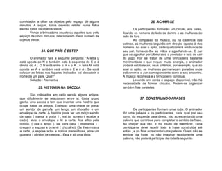 convidados a olhar os objetos pelo espaço de alguns                           36. ACHAR-SE
minutos. A seguir, todos deverão relatar numa folha
escrita todos os objetos vistos.                                   Os participantes formarão um círculo, aos pares,
        Vence a brincadeira aquele ou aqueles que, pelo    ficando os homens do lado de dentro e as mulheres do
espaço de cinco minutos, relacionarem maior número de      lado de fora.
objetos vistos.                                                    Ao compasso da música, ou na cadência das
                                                           palmas, as mulheres seguirão em direção oposta à dos
                                                           homens. Ao soar o apito, cada qual correrá em busca de
               34. QUE PAÍS É ESTE?                        seu par, tomando-lhe as mãos e agachando-se. O par
                                                           que se agachar por último será o perdedor e terá de sair
        O animador fará a seguinte pergunta: “A letra L    do jogo. Por se tratar de uma brincadeira bastante
está oposta ao N e também está à esquerda do E e à         movimentada e que requer muita energia, o animador
direita do A . O N está entre o H e o A . A letra M está   poderá estabelecer, seus critérios, por exemplo, que ao
oposta ao A e também está entre o E e o A . Se você        soar o apito, as mulheres permaneçam paradas onde
colocar as letras nos lugares indicados vai descobrir o    estiverem e o par correspondente corra a seu encontro.
nome de um país. Qual?”                                    A música recomeça e a brincadeira continua.
        Solução : Alemanha                                         Levando em conta o espaço disponível, não há
                                                           necessidade de formar círculos. Podem-se organizar
            35. HISTÓRIA NA SACOLA                         também filas paralelas.

        São colocados em cada sacola alguns artigos,
que dificilmente se relacionam entre si. Cada grupo                    37. CONSTRUINDO FRASES
ganha uma sacola e tem que inventar uma história que
ocupe todos os artigos. Exemplo: uma chave de porta,
um abridor de garrafa, um lenço, um chocalho e um                  Os participantes formam uma roda. O animador
envelope de carta. A história pode ter um moço saindo      diz uma palavra e os participantes, cada qual por seu
de casa ( tranca a porta ) , vai ao correio ( recebe a     turno, da esquerda para direita, vão acrescentando uma
carta), abre o envelope e lê a carta, fica aflito pela     palavra que contribua para completar o sentido da frase.
notícia, ( usa o lenço ), vai para casa ( destranca ) ,    Ao chegar sua vez, e no intuito de relembrar, cada
chegam a esposa e o nenê ( chocalho). Ele lhes mostra      participante deve repetir toda a frase construída até
a carta. A esposa acha a notícia maravilhosa, abre um      então , e no final acrescentar uma palavra. Quem não se
guaraná ( abridor ) e celebra... Esta é só uma idéia.      lembrar da frase, ou não imaginar rapidamente uma
                                                           palavra, não poderá participar da rodada seguinte.
 