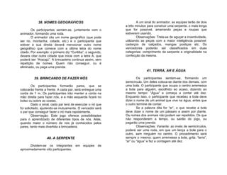 38. NOMES GEOGRÁFICOS                                    A um sinal do animador, as equipes terão de dois
                                                             a três minutos para construir uma serpente, o mais longa
        Os participantes sentam-se, juntamente com o         que for possível, amarrando peças e roupas que
animador, formando uma roda.                                 estiverem usando.
        O animador cita um nome geográfico (que pode                 Observações: Trata-se de aguçar a inventividade,
ser rio, montanha, cidade, etc.) e o participante que        utilizando as peças com a maior inteligência possível:
estiver à sua direita deverá mencionar outro nome            cadarços de calçados, mangas postiças etc. Os
geográfico que comece com a última letra do nome             vencedores poderão ser classificados em duas
citado. Por exemplo: o primeiro diz “Curitiba”, o segundo,   categorias: comprimento da serpente e originalidade na
devera citar outra cidade que inicie com a letra A, que      confecção da mesma.
poderá ser “Aracaju”. A brincadeira continua assim, sem
repetição de nomes. Quem não conseguir, ou é
eliminado, ou paga uma prenda.
                                                                           41. TERRA, AR E ÁGUA

         39. BRINCANDO DE FAZER NÓS                                  Os participantes sentam-se, formando um
                                                             semicírculo. Um deles coloca-se diante dos demais, com
         Os participantes formarão pares, que se             uma bola. O participante que ocupa o centro arremessa
colocarão frente a frente. A cada par, será entregue uma     a bola para alguém, escolhido ao acaso, dizendo ao
corda de 1 m. Os participantes irão manter a corda na        mesmo tempo: “Água” e começa a contar até dez.
mão direita para fazer nós, e a mão esquerda ficará no       Enquanto isso, o participante que recebeu a bola deve
bolso ou sobre as costas.                                    dizer o nome de um animal que vive na água, antes que
         Dado o sinal, cada par terá de executar o nó que    o outro termine de contar.
foi solicitado, ajudando-se mutuamente. O vencedor será              Se a palavra dita for “ar”, o que recebe a bola
o par que conseguir fazer o nó mais rapidamente.             deve dizer o nome de um pássaro e assim por diante.
         Observação: Este jogo oferece possibilidades        Os nomes dos animais não podem ser repetidos. Os que
para o aprendizado de diferentes tipos de nós. Aliás,        não responderem a tempo, ou sairão do jogo, ou
quando maior o número de nós já conhecidos pelos             pagarão uma prenda.
pares, tanto mais divertida a brincadeira.                           Observações: Variante: ao invés de semicírculos,
                                                             poderá ser uma roda, em que um lança a bola para o
                                                             outro, sem ninguém no centro. O procedimento será
                   40. A SERPENTE                            sempre o mesmo: quem arremessa a bola, grita: “terra”,
                                                             “ar” ou “água” e faz a contagem até dez.
       Dividem-se os integrantes       em    equipes   de
aproximadamente oito participantes.
 