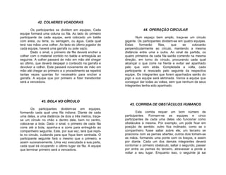42. COLHERES VOADORAS

        Os participantes se dividem em equipes. Cada                   44. OPERAÇÃO CIRCULAR
equipe formará uma coluna ou fila. Ao lado do primeiro
participante de cada equipe, será colocado um balde                Num espaço bem amplo, traça-se um círculo
com areia, ou terra, ou serragem, ou água. Cada qual       gigante. Os participantes dividem-se em quatro equipes.
terá nas mãos uma colher. Ao lado do último jogador de     Estas     formarão      filas,  que      se    colocarão
cada equipe, haverá uma garrafa ou pote vazio.             perpendicularmente ao círculo, mantendo a mesma
        Dado o sinal, o primeiro da fila deverá encher a   distância entre uma e outra. Ao sinal de partida, os
colher com o material contido no balde e entregá-la ao     quatro primeiros de cada fila sairão correndo na mesma
seguinte. A colher passará de mão em mão até chegar        direção, em torno do círculo, procurando cada qual
ao último, que deverá despejar o conteúdo na garrafa e     alcançar o que corre na frente e evitar ser apanhado
devolver a colher. Esta passará novamente de mão em        pelo que vem atrás. Completada a volta, cada
mão até chegar ao primeiro e o procedimento se repetirá    participante é revezado pelo seguinte da respectiva
tantas vezes quantas for necessário para encher a          equipe. Os integrantes que forem apanhados sairão do
garrafa. A equipe que por primeiro a fizer transbordar     jogo e sua equipe será eliminada. Vence a equipe que
será a vencedora.                                          conseguir dar todas as voltas, sem que nenhum de seus
                                                           integrantes tenha sido apanhado.




              43. BOLA NO CÍRCULO
                                                              45. CORRIDA DE OBSTÁCULOS HUMANOS
        Os participantes dividem-se em equipes,
formando cada qual uma fila indiana. Diante de cada                Esta corrida requer um bom número de
uma delas, a uma distância de dois a três metros, traça-   participantes. Formam-se as equipes e cinco
se um círculo no chão e dentro dele, bem no centro,        participantes de cada uma delas vão funcionar como
coloca-se a bola. Dado o sinal, o primeiro de cada fila    obstáculos à mesma. Por exemplo, um pode ficar em
corre até a bola, apanha-a e corre para entregá-la ao      posição de sentido; outro fica inclinado, como se o
companheiro seguinte. Este, por sua vez, terá que repô-    companheiro fosse saltar sobre ele; um terceiro se
la no círculo, cuidando para que fique bem centrada. O     posiciona com as pernas abertas; outros dois tomam-se
participante seguinte fará o mesmo que o primeiro, e       as mãos, formando uma ponte com os braços, e assim
assim sucessivamente. Uma vez executada a sua parte,       por diante. Cada um dos demais integrantes deverá
cada qual irá ocupando o último lugar da fila. A equipe    contornar o primeiro obstáculo, saltar o segundo, passar
que terminar primeiro será a vencedora.                    por entre as pernas do terceiro, atravessar a ponte e
                                                           voltar a seu lugar. Enquanto isso, o seguinte já sai
 