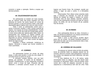 correndo e repete a operação. Ganha a equipe que           lugares que ficaram livres. Se conseguir, aquele que
terminar primeiro.                                         perdeu o lugar vai para o centro, e a brincadeira
                                                           continua.
                                                                   Observações: Para utilizar outras variantes neste
          46. COLECIONADOR GULOSO                          jogo, é possível, por exemplo, ao invés de indicar
                                                           apenas as cidades de origem e destino do correio,
        Os participantes se dividem em duas equipes,       mencionar mais de duas cidades, havendo, portanto,
que se colocam atrás das linhas traçadas nos dois          mais de dois participantes trocando de lugar ao mesmo
extremos do recinto. No centro haverá um círculo de        tempo. Ou então, em vez de ficarem de pé, poderão
tamanho grande, ou dois de tamanho médio, onde serão       ficar de cócoras.
depositados alguns objetos (oito a dez em cada círculo).
        Dado o sinal, os participantes correm para o
centro e procuram recolher o maior número possível de
objetos, num espaço de tempo preestabelecido. A parte                          48. AS REDES
de dentro do círculo não pode ser tocada pelas pernas,
e muito menos pelos pés, apenas pelas mãos. Assim, os              Dois participantes dão-se as mãos, formando a
participantes que recolhem os objetos poderão ser          rede. Os demais se distribuem num espaço previamente
ajudados por seus companheiros de equipe, que lhes         delimitado e representarão os peixes.
segurarão as pernas, mantendo-as elevadas do chão,                 Dado o sinal, a rede procura recolher algum
conseguindo deste modo um maior numero de objetos          peixe sem se romper. Os peixes recolhidos passam a
dentro da regra do jogo.                                   fazer parte da rede, que vai se avolumando mais e mais,
        Esgotado o tempo combinado, contam-se os           até pescar o último peixe.
objetos, vencendo a equipe que houver recolhido a
maior quantidade.
                                                                      49. CORRIDA DE CALÇADOS

                    47. CORREIO                                   As pessoas se colocam atrás da linha de partida,
                                                           tendo de antemão tirado os calçados (devem ser de
        Os participantes formam um círculo, de mãos        amarrar). Deve-se numerar cada participante e escrever
dadas, e cada qual escolhe o nome de uma cidade. O         seu número nos calçados (se forem diferentes, não será
animador ficará no centro do círculo.                      necessário).
        O animador começa dizendo, com voz bem                    A uma distância de 15 a 20 metros, serão
distinta, por exemplo: “O correio vai de Salvador a        amontoados todos os calçados, que não devem estar
Brasília!” Imediatamente, os dois integrantes nomeados     amarrados ou abotoados. Dado o sinal de partida, todos
devem correr e trocar de lugar. Enquanto eles se           correm até a pilha de calçados, procuram os seus,
deslocam, o animador procura ocupar um dos dois            calçando-os e amarrando-os bem até em cima. Feito
 