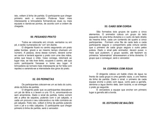 isto, voltam à linha de partida. O participante que chegar
primeiro será o vencedor. Pode-se fazer mais
interessante a brincadeira formando-se duas ou mais
equipes e dando-se pontos, de acordo com a ordem de
chegada.                                                                    53. CABO SEM CORDA

                                                                     São formados dois grupos de quatro a cinco
                                                             elementos. O animador coloca um grupo do lado
                50. PEGANDO PRATO                            esquerdo de uma linha divisória e o outro do lado direito
                                                             da mesma linha, cada um contendo de quatro a cinco
       Todos se colocarão em círculo, sentados ou em         participantes. Formam uma fila de cada lado e cada
pé, e serão numerados de “um” em diante.                     participante segura o companheiro pela cintura sendo
       O dirigente ficará no centro segurando um prato       que o primeiro de cada grupo segura o outro pelos
pelas bordas, girará e ao mesmo tempo chamará um             pulsos. Dado o sinal pelo animador, devem puxar, o
número. A pessoa, dona desse número, deverá correr           mais que puderem, o grupo oposto, até fazerem os
ao centro e tentará agarrar o prato com uma das mãos,        primeiros “adversários” atravessarem a linha divisória. O
antes que toque o chão. Caso consiga, retornará ao           grupo que o conseguir, será o vencedor.
lugar mas, se não tiver êxito, ocupará o centro, até que
outro participante fracasse e tome seu lugar. A
brincadeira se tornará mais interessante se for feita com
rapidez e variando-se a intensidade dos giros do prato.                   54. CORRIDA COM ÁGUA

                                                                     O dirigente coloca um balde cheio de água na
                                                             frente de cada grupo e uma garrafa vazia, a uns metros
                  52. OS PERNETAS                            da linha de partida. Dado o sinal, o primeiro de cada
                                                             equipe enche o prato com água, corre para a garrafa,
       Os participantes colocam-se um ao lado do outro,      derrama a água dentro dela, sem tocá-la, e vai entregar
atrás da linha de partida.                                   o prato ao seguinte.
       O dirigente pede que os participantes descalcem               É vencedora a equipe que encher em primeiro
um pé de tênis e o levem a uns 15 m, amontoando-os           lugar a garrafa até a borda.
sem amarrá-los. Dado o sinal de partida, todos correm
até a pilha de sapatos, pulando com o pé calçado, e
cada um procura o seu colocando-o na mão contrária ao
pé calçado. Feito isto, voltam à linha de partida pulando                 55. ESTOURO DE BALÕES
com o pé e a mão calçados. O participante que chegar
primeiro à linha de partida, será o vencedor.
 