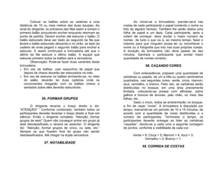 Colocar os balões sobre as cadeiras a uma                  Ao iniciar-se a brincadeira, prender-se-á nas
distância de 10 ou mais metros das duas equipes. Ao         costas de cada participante o papel contendo o nome ou
sinal do dirigente, os primeiros das filas saem e tomam o   foto de alguém famoso. Também lhe serão dados uma
primeiro balão procurando encher enquanto retornam ao       folha de papel e um lápis. Cada participante, após a
ponto de partida. Devem encher até estourar o balão. O      ordem de começar, deve anotar o maior número de
balão estourado deve ser dado ao segundo da fila que        nomes de tudo o que viu e, ao mesmo tempo, fazer o
levará o balão estourado deixando-o no chão, ao lado da     máximo para que ninguém possa ler ou reconhecer o
cadeira de onde pegará o segundo balão para encher e        nome ou a fotografia que traz nas suas próprias costas.
estourar. E assim continuará a brincadeira até que o        A duração da brincadeira não deve passar de dez
último da fila estoure o último balão. A equipe que         minutos. Ganhará o participante que anotar maior
estourar primeiro todos os balões será a vencedora.         quantidade de nomes corretos.
        Observação: Pode-se fazer duas variantes desta
brincadeira.                                                               58. CAÇANDO CORES
1. Em vez de balões, usar saquinhos de papel que
    depois de cheios deverão ser estourados na mão.                 Com antecedência, preparar uma quantidade de
2. Em vez de estourar os balões enchendo-os, no meio        cartolinas ou papéis, de um a três ou quatro centímetros
    do salão, deverão ter duas cadeiras onde os             quadrados, nas seguintes cores: verde, cinza, marrom,
    concorrentes chegarão com os balões cheios e            azul, vermelho, e branco. Feito isto, as cartolinas serão
    sentados sobre eles deverão estourá-los.                distribuídas no bosque, em uma área previamente
                                                            limitada, colocando-se presas com alfinetes, sobre
                                                            galhos e troncos de árvores, pelo chão, no meio das
               56. FORMAR GRUPOS                            folhas, etc.
                                                                    Dado o início, todos se embrenharão no bosque,
        O dirigente levanta o braço direito e diz:          a fim de caçar “cores”. A brincadeira é disputada por
“ATENÇÃO! “ Conforme combinado, também todos os             tempo, marcando-se um período de 10 a 15 minutos, de
participantes deverão levantar o braço direito e ficar em   acordo com a quantidade de cores distribuídas e o
silêncio. Então o dirigente completa: “Atenção...formar     número de participantes. Terminado o tempo, os
grupos de seis!” Quem não conseguir entrar em grupo já      participantes deverão entregar ao líder as cartolinas
está desclassificado e deverá se assentar. O dirigente      “caçadas”, dando-se a cada uma a seguinte contagem
diz: “Atenção...formar grupos de cinco, ou sete, etc.”      de pontos, conforme a visibilidade de cada cor:
Sempre os que ficarem fora do grupo vão sendo
desclassificados. Até chegar na dupla vencedora.                  Verde = 6; Cinza = 5; Marrom = 4; Azul = 3;
                                                                          Vermelho = 2; Branco = 1.
                 57. NOTABILIDADE
                                                                         59. CORRIDA DE COSTAS
 