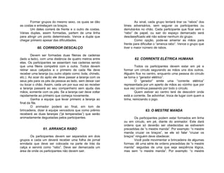 Formar grupos do mesmo sexo, os quais se dão                 Ao sinal, cada grupo tentará tirar os “rabos” dos
as costas e entrelaçam os braços.                           times adversários, sem segurar os participantes ou
       Um deles correrá de frente e o outro de costas.      derrubá-los no chão. Cada participante que ficar sem o
Várias duplas, assim formadas, partem de uma linha          “rabo” de papel, ou sair do espaço demarcado será
para atingir um ponto determinado. Vence a dupla que        desclassificado até não sobrar nenhum do grupo.
chegar primeiro apesar das dificuldades.                            Como opção, pode-se amarrar as mãos para
                                                            frente para dificultar o “arranca rabo”. Vence o grupo que
            60. CORREDOR DESCALÇO                           tiver o maior número de rabos.

        Devem ser formadas duas fileiras de cadeiras
(lado a lado), com uma distância de quatro metros entre            62. CORRENTE ELÉTRICA HUMANA
elas. Os participantes se assentam nas cadeiras sendo
que uma fileira competirá com a outra. Todos devem                  Todos os participantes devem estar em pé e
retirar seus calçados e o primeiro de cada fila deve        formar um círculo segurando as mãos uns dos outros.
receber uma laranja (ou outro objeto como: bola, chinelo,   Alguém fica no centro, enquanto uma pessoa do círculo
etc.). Ao soar do apito ele deve passar a laranja com os    se torna o “gerador elétrico”.
seus pés para os pés da pessoa ao lado, sem deixar cair             O “gerador” emite uma “corrente elétrica”
ou tocar o chão. Assim, cada um por sua vez ao receber      representada por um aperto de mãos ao vizinho que por
a laranja passará ao seu companheiro sem ajuda das          sua vez continua passando por todo o círculo.
mãos, somente com os pés. Se a laranja cair deve voltar             Quem estiver ao centro terá de descobrir onde
rapidamente ao primeiro que começa novamente.               está a corrente. Se adivinhar, troca de lugar com quem a
        Ganha a equipe que levar primeiro a laranja ao      tinha, reiniciando o jogo.
final da fila.
        O animador poderá ao final, em tom de
brincadeira, dizer à equipe vencedora que como prêmio                      63. O MESTRE MANDA
receberá as duas laranjas (“já temperadas”) que serão
animadamente degustadas pelos participantes.                       Os participantes podem estar formados em linha
                                                            ou em círculo, em pé, diante do animador. Este dará
                                                            ordens que só deverão ser obedecidas se estiverem
                61. ARRANCA RABO                            precedidas de “o mestre manda”. Por exemplo: “o mestre
                                                            manda cruzar os braços”, se ele só falar “cruzar os
       Os participantes devem ser separados em dois         braços” ninguém deve obedecer.
grupos e cada um deverá receber uma folha de jornal                Você pode movimentar a brincadeira de algumas
enrolada que deve ser colocada na parte de trás da          formas: dê uma série de ordens precedidas de “o mestre
calça e servirá como “rabo”. Deve ser demarcada um          manda” seguidas de uma que seja seqüência lógica,
área de onde os participantes não devem sair.               mas sem “o mestre manda”. Por exemplo: “o mestre
 