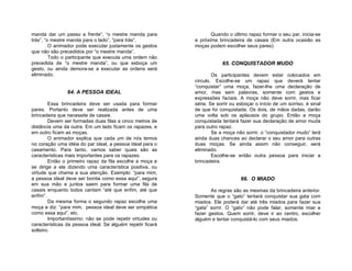 manda dar um passo a frente”, “o mestre manda para                 Quando o último rapaz formar o seu par, inicia-se
trás”, “o mestre manda para o lado”, “para trás”.           a próxima brincadeira de casais (Em outra ocasião as
         O animador pode executar justamente os gestos      moças podem escolher seus pares).
que não são precedidos por “o mestre manda”.
         Todo o participante que executa uma ordem não
precedida de “o mestre manda”, ou que esboça um                         65. CONQUISTADOR MUDO
gesto, ou ainda demora-se a executar as ordens será
eliminado.                                                          Os participantes devem estar colocados em
                                                            círculo. Escolhe-se um rapaz que deverá tentar
                                                            “conquistar” uma moça, fazer-lhe uma declaração de
                64. A PESSOA IDEAL                          amor, mas sem palavras, somente com gestos e
                                                            expressões faciais. A moça não deve sorrir, mas ficar
        Essa brincadeira deve ser usada para formar         séria. Se sorrir ou esboçar o início de um sorriso, é sinal
pares. Portanto deve ser realizada antes de uma             de que foi conquistada. Os dois, de mãos dadas, darão
brincadeira que necessite de casais.                        uma volta sob os aplausos do grupo. Então a moça
        Devem ser formadas duas filas a cinco metros de     conquistada tentará fazer sua declaração de amor muda
distância uma da outra. Em um lado ficam os rapazes, e      para outro rapaz.
em outro ficam as moças.                                            Se a moça não sorrir, o “conquistador mudo” terá
        O animador explica que cada um de nós temos         ainda duas chances ao declarar o seu amor para outras
no coração uma idéia do par ideal, a pessoa ideal para o    duas moças. Se ainda assim não conseguir, será
casamento. Para tanto, vamos saber quais são as             eliminado.
características mais importantes para os rapazes.                   Escolhe-se então outra pessoa para iniciar a
        Então o primeiro rapaz da fila escolhe a moça e     brincadeira.
se dirige a ela dizendo uma característica positiva, ou
virtude que chama a sua atenção. Exemplo: “para mim,
a pessoa ideal deve ser bonita como essa aqui”, segura                           66. O MIADO
em sua mão e juntos saem para formar uma fila de
casais enquanto todos cantam “até que enfim, até que               As regras são as mesmas da brincadeira anterior.
enfim”.                                                     Somente que o “gato” tentará conquistar sua gata com
        Da mesma forma o segundo rapaz escolhe uma          miados. Ele poderá dar até três miados para fazer sua
moça e diz: “para mim, pessoa ideal deve ser simpática      “gata” sorrir. O “gato” não pode falar, somente miar e
como essa aqui”, etc.                                       fazer gestos. Quem sorrir, deve ir ao centro, escolher
        Importantíssimo: não se pode repetir virtudes ou    alguém e tentar conquistá-lo com seus miados.
características da pessoa ideal. Se alguém repetir ficará
solteiro.
 
