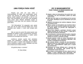 UMA FORÇA PARA VOCÊ                                     OS 10 MANDAMENTOS
                                                              PARA TORNAR AS BRINCADEIRAS UM
                                                                        SUCESSO
        Sempre que está em suas mãos a
responsabilidade de dirigir uma programação social,      1. Adapte e altere as brincadeiras de acordo com a sua
montar uma gincana ou realizar outro programa do            criatividade. De uma brincadeira, podem ser feitas
gênero, acaba surgindo uma questão: o que eu vou            várias outras.
fazer? Que brincadeiras vão dar certo? Que atividades    2. Saiba que nem todas as brincadeiras do livro servem
novas posso usar? Realizar atividades sociais ou            para todos. Identifique as que se identificam com você
recreativas é uma festa, mas nem sempre é fácil para        e use-as.
quem lidera.                                             3. Algumas brincadeiras tem motivos religiosos. Use-as
                                                            no momento certo!
        “100 Brincadeiras” foi preparado para ajudar     4. Misture sempre as brincadeiras que envolvem todo o
você. Com ele em mãos você terá fôlego novo, novas          grupo com as que envolvem apenas uma parte dele.
                                                            As gerais agitam, as parciais são engraçadas e
atividades para realizar, e muito mais energia para
                                                            descansam a maioria.
gastar.
                                                         5. Nunca force ninguém a participar. Convide o grupo
                                                            (alguns precisam de um bom convite) e deixe que o
        Não se canse de usá-lo! Ele poderá ajudar suas      ritmo das brincadeiras entusiasme.
atividades de sábado a noite, acampamentos, gincanas,    6. O envolvimento e interesse pela brincadeira, depende
atividades com os desbravadores, e muitos outros            do pique do animador, por isso seja claro ao explicar,
momentos de recreação que você tiver.                       otimista ao envolver e animado ao dirigir.
                                                         7. Quando possível, divida as várias brincadeiras que
        Lembre-se sempre: quanto mais atividades            serão realizadas, entre animadores diferentes. Isso
sociais, bem planejadas e dirigidas, mais integrado         mantém a empolgação do programa.
estará seu grupo, e quanto mais integrado ele estiver,   8. Não estenda demais a duração de uma brincadeira.
menos problemas surgirão e maior facilidade você terá       Algumas devem ser mais longas e outras mais breves.
para conduzi-los às coisas de Deus.                         Fique com o “desconfiômetro” ligado para a reação
                                                            dos participantes.
      Um grande abraço, e sucesso!                       9. Estabeleça um tempo definido para a duração dos
                                                            momentos de recreação. Não permita que os
                   Pr. Erton Köhler                         participantes cansem de brincar.
                                                         10. Ao realizar as brincadeiras do livro, observe que os
                                                            objetos a serem utilizados estão destacados. Isso
                                                            facilitará o preparo do material para cada atividade.
 