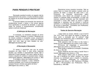 PARA PENSAR E PRATICAR                                       Deveríamos prover prazeres inocentes: “Não se
                                                            podem fazer os moços tão quietos e graves como as
                                                            pessoas de idade, a criança tão séria como o pai.
                                                            Conquanto     as     diversões       pecaminosas   sejam
        Recreação saudável constitui um aspecto vital do    condenadas, como devem ser, provejam os pais, os
desenvolvimento dos jovens, e muitos benefícios podem       mestres ou pessoas delas encarregadas, no lugar das
ser obtidos ao se prover recreação adequada e instrutiva    mesmas, prazeres inocentes, que não mancham nem
para eles.                                                  corrompem a moral. Não cinjais os jovens a rígidas
        O principal objetivo da recreação não deveria ser   exigências e restrições que os induzam a sentir-se
simplesmente ocupar o tempo, e sim prover alguma            oprimidos, e a infringi-las, precipitando-se em caminhos
troca significativa e saudável de atividade, a qual seja    de loucura e destruição.” (Conselhos aos Professores,
capaz de conduzir a companheirismo, envolvimento            Pais e Estudantes, pág. 355)
salutar e estímulo intelectual
                                                                       Testes de Genuína Recreação
             A Definição de Recreação
                                                                    “Julgai todas as cousas, retendo o que é bom”(I
       “A recreação, na verdadeira acepção do termo         Tes. 5:21). Será você capaz de suplicar a benção de
recriação tende a fortalecer e construir. Afastando-nos     Deus sobre a recreação que irá praticar? (Veja
de nossos cuidados e ocupações usuais, proporciona
                                                            Conselhos aos Professores, Pais e estudantes, p. 337;
descanso ao espírito e ao corpo, e assim nos habilita a
                                                            Mensagens aos Jovens, p. 386.)
voltar com novo vigor ao sério trabalho da vida.”
                                                                    Ela aproxima você de Deus ou lhe rouba o
(Mensagens aos Jovens, p. 362)
                                                            desejo de orar? (Mensagens aos Jovens, p.407 e 408)
                                                                    Promove ela integridade e autocontrole?
             A Recreação é Necessária                       (Mensagens aos Jovens, p. 412,425 e 416)
                                                                    Ela facilita a resistência à tentação? (Parábolas
        “O recreio é necessário aos que se acham            de Jesus, p. 49 e 50)
ocupados em labor físico, e mais ainda, essencial                   Que influência ela terá sobre a saúde física e
àqueles cujo trabalho é especialmente mental. Não é         mental? (Mensagens aos Jovens, p. 379)
essencial à nossa salvação, nem para a glória de Deus,              Ela prepara melhor para os deveres diários?
manter o espírito em contínuo e excessivo labor, mesmo      Têm ela a tendência de refinar, purificar, nos tornar
sobre temas religiosos.” (Mensagens aos Jovens, p. 392)     virtuosos, ou contribuem para o orgulho no vestuário,
        “É privilégio e dever dos cristãos procurar         com a frivolidade, enfatuação ou vulgaridade?
refrigerar o espírito e revigorar o corpo mediante          (Mensagens aos Jovens, p. 382; Patriarcas e Profetas,
inocente recreação, com o intuito de empregar as            p. 460 e 461;Conselhos aos Professores, Pais e
energias físicas e mentais para glória de Deus.”            Estudantes, p. 366-368).
(Mensagens aos Jovens, p. 364)
 