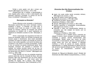 Vale a pena gastar com ela o tempo que                 Diversões Que São Desaconselhadas Aos
requer? (Mensagens aos Jovens, p. 373 e 379)                                   Cristãos
        Desenvolve ela a cortesia, a generosidade e
mais respeito pelos outros, ou fere o auto-respeito das      Jogos nos quais acaba sendo envolvido dinheiro.
pessoas? Estimula a bondade, ou conduz ao uso de              (Mensagens aos Jovens, p. 392).
força e brutalidade? (Educação, p. 210)                      Jogos de cartas e outros jogos de azar.
                                                            (Mensagens aos jovens, p. 379, 380 a 392).
              Recreação ou Diversão?                         Freqüência ao teatro, damas e ópera.
                                                            (Patriarcas e Profetas, p. 459 e 460).
        “Existe diferença entre recreação e divertimento.    Danças. (Mensagens aos Jovens, p. 392 e 390).
Recreação, quando fiel a seu nome - recriação - tende a      Eventos esportivos e competições comercializadas.
fortalecer e erguer... A diversão, por outro lado, é           (Mensagens aos Jovens, p. 213).
procurada como fonte de prazer, e muitas vezes é             Televisão e vídeo com apresentações teatrais ou
levada ao excesso; absorve as energias que seriam              produções que não estejam de acordo com os
necessárias ao trabalho útil, e assim representa um            padrões cristãos.
obstáculo ao verdadeiro sucesso na vida.” (Educação, p.         (Patriarcas e Profetas, p. 459 e 460).
207)                                                                Lembre-se que a batalha atual é exercida em
        “Entre a associação dos seguidores de Cristo em     relação à mente e quem conseguir controlá-la, também
busca de recreação cristã e as reuniões mundanas que        controlará a pessoa. Somos transformados pela
buscam prazer e divertimento, deve existir assinalado       contemplação. Muitas vezes isso ocorre de modo
contraste. Em lugar de oração e da menção do nome de        inconsciente e imperceptível, até que a pessoa passa a
Jesus e das coisas sagradas, ouvir-se-ão dos lábios dos     aceitar aquilo que uma vez rejeitava. A televisão
mundanos o riso néscio e a frívola conversação. A idéia     modificou a forma de pensar do mundo ocidental,
é fruir um período de grande divertimento geral. Suas       especialmente, e a Igreja Adventista do Sétimo Dia tem
diversões começam em estultícia e terminam em               sido de forma especial afetada por ela. Temos de “cingir
vaidade. As nossas reuniões devem ser tal que, ao           os lombos de entendimento”, conforme Paulo
voltarmos para casa, possamos ter uma consciência livre     admoestou.
de ofensa para com Deus e o homem”. (Mensagens aos
Jovens, p. 385 e 386)                                       (Extraído do “Manual do Ministério Jovem”, Divisão Sul
        “Toda diversão em que vos puderdes empenhar         Americana da IASD, Módulo Companheirismo, p. 33-35.)
pedindo sobre ela, com fé, a benção de Deus, não será
perigosa. Mas todo divertimento que vos torna inaptos
para oração particular... ou para tomar parte nas
reuniões de oração, não é seguro, mas perigoso.”
(Conselhos aos Professores, Pais e Estudantes, p.337)
 