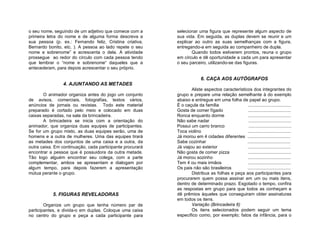 o seu nome, seguindo de um adjetivo que comece com a       selecionar uma figura que represente algum aspecto de
primeira letra do nome e de alguma forma descreva a        sua vida. Em seguida, as duplas devem se reunir e um
sua pessoa (p. ex.: Fernando feliz, Cristina criativa,     explicar ao outro as suas semelhanças com a figura,
Bernardo bonito, etc. ). A pessoa ao lado repete o seu     entregando-a em seguida ao companheiro de dupla.
nome e sobrenome” e acrescenta o dela. A atividade                Quando todos estiverem prontos, reuna o grupo
prossegue ao redor do círculo com cada pessoa tendo        em círculo e dê oportunidade a cada um para apresentar
que lembrar o “nome e sobrenome“ daqueles que a            o seu parceiro, utilizando-se das figuras.
antecederam, para depois acrescentar o seu próprio.

                                                                         6. CAÇA AOS AUTÓGRAFOS
                4. AJUNTANDO AS METADES
                                                                   Aliste aspectos característicos dos integrantes do
       O animador organiza antes do jogo um conjunto       grupo e prepare uma relação semelhante à do exemplo
de avisos, comerciais, fotografias, textos vários,         abaixo e entregue em uma folha de papel ao grupo.
anúncios de jornais ou revistas. Todo este material        É o caçula da família                ..................................
preparado é cortado pelo meio e colocado em duas           Gosta de comer fígado                 ..................................
caixas separadas, na sala da brincadeira.                  Ronca enquanto dorme                  ..................................
       A brincadeira se inicia com a orientação do         Não sabe nadar                        ..................................
animador, que organiza duas equipes de participantes.      Possui um carro branco                ..................................
Se for um grupo misto, as duas equipes serão, uma de       Toca violino                         ..................................
homens e a outra de mulheres. Uma das equipes tirará       Já morou em 4 cidades diferentes ..................................
as metades dos conjuntos de uma caixa e a outra, da        Sabe cozinhar                        ..................................
outra caixa. Em continuação, cada participante procurará   Já viajou ao exterior                ..................................
encontrar a pessoa que é possuidora da outra metade.       Não gosta de comer pizza              ..................................
Tão logo alguém encontrar seu colega, com a parte          Já morou sozinho                     ..................................
complementar, ambos se apresentam e dialogam por           Tem 4 ou mais irmãos                 ..................................
algum tempo, para depois fazerem a apresentação            Os pais não são brasileiros          ..................................
mútua perante o grupo.                                             Distribua as folhas e peça aos participantes para
                                                           procurarem quem possa assinar em um ou mais itens,
                                                           dentro de determinado prazo. Esgotado o tempo, confira
                                                           as respostas em grupo para que todos as conheçam e
           5. FIGURAS REVELADORAS                          dê prêmios àqueles que conseguiram obter assinaturas
                                                           em todos os itens.
        Organize um grupo que tenha número par de                  Variação (Brincadeira 6)
participantes, e divida-o em duplas. Coloque uma caixa             Os itens selecionados podem seguir um tema
no centro do grupo e peça a cada participante para         específico como, por exemplo; fatos da infância, para o
 