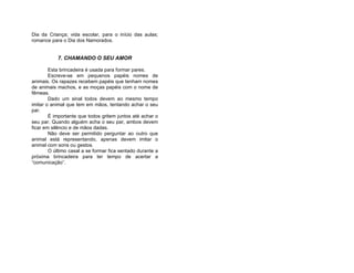 Dia da Criança; vida escolar, para o início das aulas;
romance para o Dia dos Namorados.


           7. CHAMANDO O SEU AMOR

        Esta brincadeira é usada para formar pares.
        Escreve-se em pequenos papéis nomes de
animais. Os rapazes recebem papéis que tenham nomes
de animais machos, e as moças papéis com o nome de
fêmeas.
        Dado um sinal todos devem ao mesmo tempo
imitar o animal que tem em mãos, tentando achar o seu
par.
        É importante que todos gritem juntos até achar o
seu par. Quando alguém acha o seu par, ambos devem
ficar em silêncio e de mãos dadas.
        Não deve ser permitido perguntar ao outro que
animal está representando, apenas devem imitar o
animal com sons ou gestos.
        O último casal a se formar fica sentado durante a
próxima brincadeira para ter tempo de acertar a
“comunicação”.
 