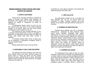 BRINCADEIRAS PARA ENVOLVER UMA                            É divertido ver como alguns soprarão numa direção tão
                                                           diferente daquela onde está a vela.
         PARTE DO GRUPO

               1. CONTE CANTANDO                                             3. TIRO AO ALVO
        Pegue de 40 a 50 grãos de feijão (ou bolinhas de          Os participantes estarão em pé, e da altura do
papel) e convide uma pessoa para participar da             peito deixarão cair um por um quinze grãos de
brincadeira. Em seguida junte os grãos de feijão (ou       amendoim ou feijão. Tentarão deixá-los cair numa
bolinhas de papel) e, coloque-os na frente do              garrafa. O que acertar mais grãos dentro da garrafa é o
participante.                                              vencedor.
        O participante deverá cantar um hino em voz
bem audível para que todos os que estão assistindo                   4. CORRIDA DE OBSTÁCULOS
escutem e ao mesmo tempo em que canta deverá
mentalmente contar os grãos um por um.                             Escolher duas pessoas que não a conheçam.
        No momento em que os grãos estiverem no fim,       Distribuem-se obstáculos de várias espécies, livros,
o animador deverá interromper o canto e a contagem, e      vasos, jarras, garrafas, almofadas pela “pista”.
perguntar ao participante quantos grãos de feijão ele      Exercitem-se um pouco os participantes para caminhar
contou. Este deverá falar para todos ouvirem o             (não correr) ao longo da pista, tratando de desviar os
resultado.                                                 obstáculos. Depois vedem-se-lhes os olhos e peça-lhes
        O animador deverá então contar os grãos para       que um por vez, percorram o mesmo caminho. Enquanto
ver se realmente o participante conseguiu cantar e         alguns procuram animá-los, aconselhando-os a como
contar ao mesmo tempo.                                     pisar, outros vão tirando do caminho todos os
Objetivo:                                                  obstáculos. Como eles ignoram, darão alguns passos
        Mostrar quão difícil é servir a dois senhores.     estranhos. No final, acrescente uma bacia com água, ou
                                                           algum outro objeto para assustá-los.

       2. APAGANDO A VELA COM UM SOPRO                                   5. CORRIDA DO LEQUE
        Na presença de todos acende-se uma vela que               Os participantes ficam atrás da linha de saída.
será colocada sobre uma mesa. Chama-se agora um            Entregue a cada time uma bolinha de pingue-pongue e
jovem (moço ou moça) que ficará uns três passos            um leque. Dado um sinal, o primeiro participante de cada
distante da mesa, vendam-se-lhe os olhos, dão-se-lhe       grupo deve colocar a bolinha no chão e abaná-la com o
algumas voltas e depois ele, aproximando-se, vai apagar    leque, tentando levá-la até o gol. Não pode tocar a
a vela com um sopro só.                                    bolinha com as mãos, porém deve estar atento para
                                                           protegê-la porque é permitido abanar a bolinha do
 