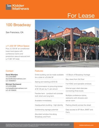 For Lease
100 Broadway
San Francisco, CA




±11,332 SF Ofﬁce Space
Plus ±5,729 SF air conditioned
lower level space with
conference rooms and
production area at reduced rent
(±17,061 SF total)




Contact                                                                        Features
David Wientjes                                                                 Entire building can be made available                                              1/2 Block of Broadway frontage
415.229.8969                                                                   for a total of ±23,564 SF
davidw@kiddermathews.com                                                                                                                                          Bay views from 3rd ﬂoor
LIC #00869637
                                                                               Asking rent starting at $19 IG
Michael Gschwend                                                                                                                                                  Full HVAC and operable windows
415.229.8908                                                                   Full commission to procuring broker
michaelg@kiddermathews.com                                                     at $1.50 per sq. ft. per annum                                                     Internal open steel staircase
LIC #01406626                                                                                                                                                     connecting three levels
                                                                               Flexible term: Landlord will consider
                                                                               both short and long term                                                           Multiple conference rooms,
                                                                                                                                                                  restrooms with showers and
                                                                               Available immediately                                                              server room

                                                                               Headquarters building - high identity                                              Parking directly across the street

                                                                               Outstanding signage potential                                                      Easy access to SF Muni, BART and
                                                                                                                                                                  Ferry
                                                                               Abundant window line along
                                                                               Broadway and Front



This information supplied herein is from sources we deem reliable. It is provided without any representation, warranty or guarantee, expressed or implied as to its accuracy.
Prospective Buyer or Tenant should conduct an independent investigation and veriﬁcation of all matters deemed to be material, including, but not limited to, statements of
income and expenses. Consult your attorney, accountant, or other professional advisor.
                                                                                                                                                                                    kiddermathews.com
 