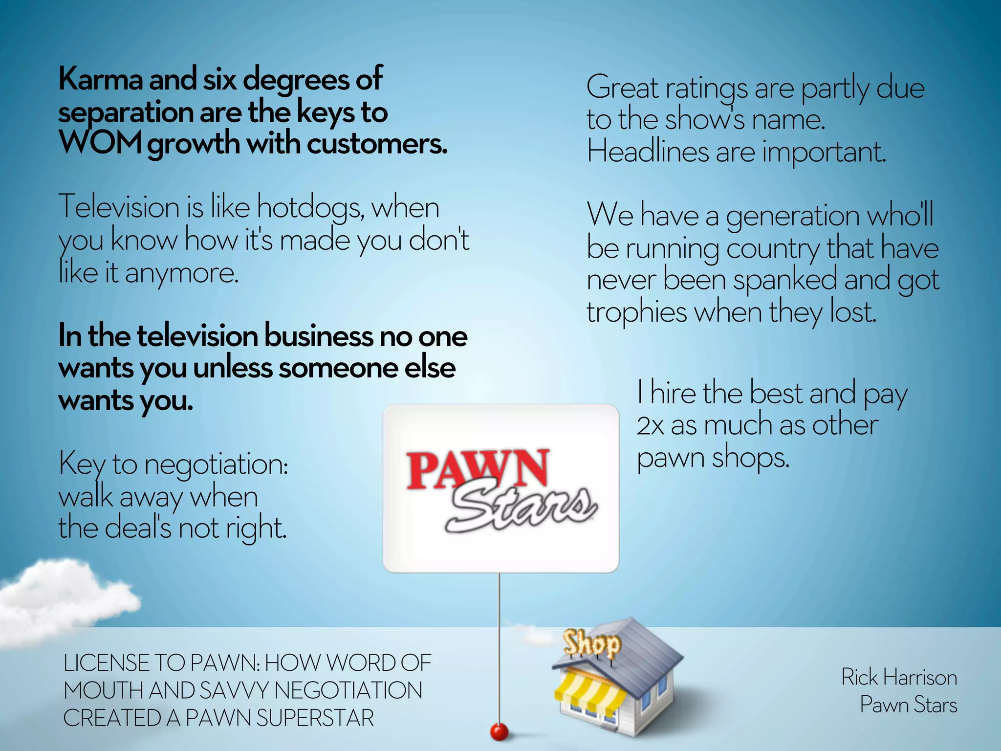 Karma and six degrees of            Great ratings are partly due
separation are the keys to          to the show's name.
WOM growth with customers.          Headlines are important.
Television is like hotdogs, when    We have a generation who'll
you know how it's made you don't    be running country that have
like it anymore.                    never been spanked and got
                                    trophies when they lost.
In the television business no one
wants you unless someone else
wants you.                              I hire the best and pay
                                        2x as much as other
Key to negotiation:                     pawn shops.
walk away when
the deal's not right.


LICENSE TO PAWN: HOW WORD OF
                                                         Rick Harrison
MOUTH AND SAVVY NEGOTIATION
                                                           Pawn Stars
CREATED A PAWN SUPERSTAR
 