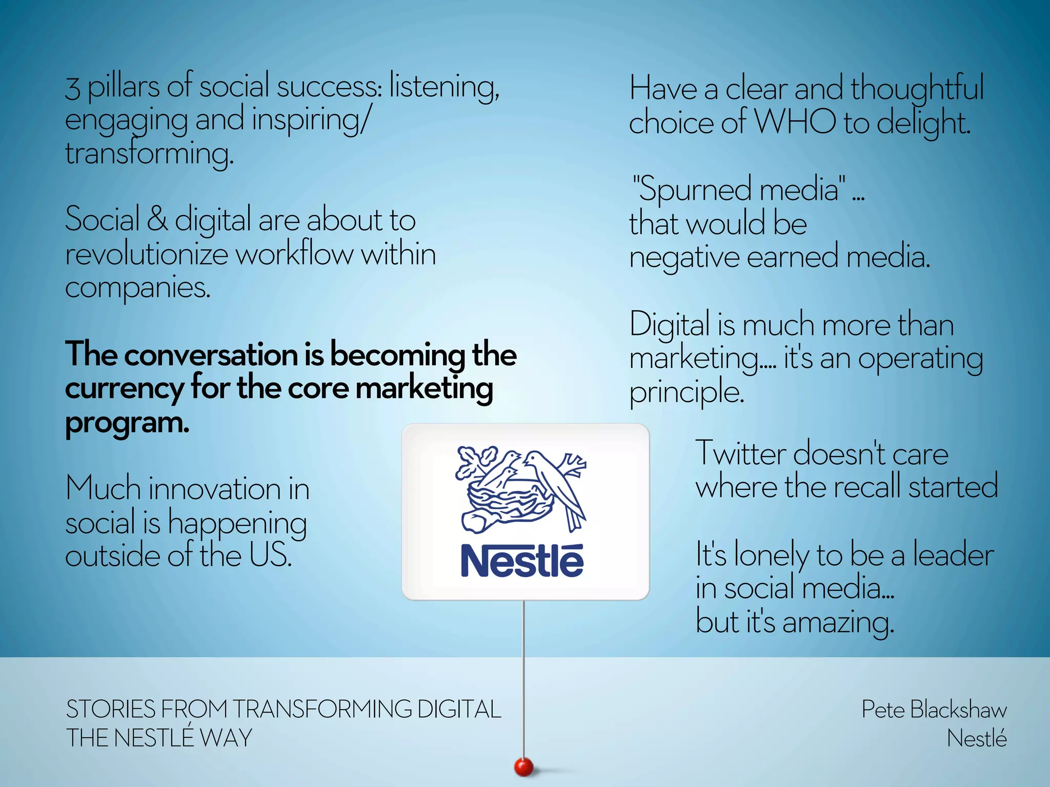 3 pillars of social success: listening,   Have a clear and thoughtful
engaging and inspiring/                   choice of WHO to delight.
transforming.
                                           "Spurned media" ...
Social & digital are about to             that would be
revolutionize workflow within             negative earned media.
companies.
                                          Digital is much more than
The conversation is becoming the          marketing.... it's an operating
currency for the core marketing           principle.
program.
                                               Twitter doesn't care
Much innovation in                             where the recall started
social is happening
outside of the US.                             It's lonely to be a leader
                                               in social media...
                                               but it's amazing.

STORIES FROM TRANSFORMING DIGITAL                             Pete Blackshaw
THE NESTLÉ WAY                                                         Nestlé
 