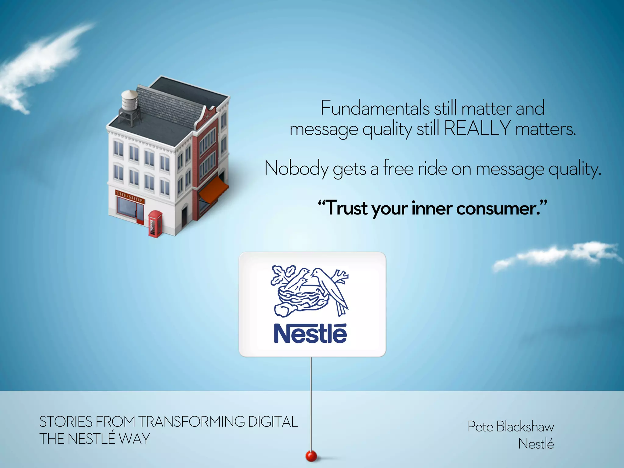 Fundamentals still matter and
                               message quality still REALLY matters.
                            Nobody gets a free ride on message quality.
                                    “Trust your inner consumer.”




STORIES FROM TRANSFORMING DIGITAL                     Pete Blackshaw
THE NESTLÉ WAY                                                 Nestlé
 
