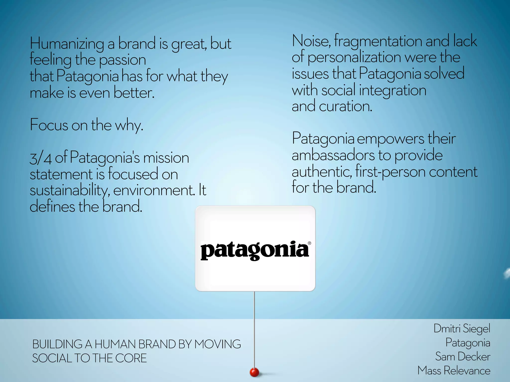 Humanizing a brand is great, but   Noise, fragmentation and lack
feeling the passion                of personalization were the
that Patagonia has for what they   issues that Patagonia solved
make is even better.               with social integration
                                   and curation.
Focus on the why.
                                   Patagonia empowers their
3/4 of Patagonia's mission         ambassadors to provide
statement is focused on            authentic, first-person content
sustainability, environment. It    for the brand. 
defines the brand. 




                                                         Dmitri Siegel
BUILDING A HUMAN BRAND BY MOVING                            Patagonia
SOCIAL TO THE CORE                                        Sam Decker
                                                       Mass Relevance
 