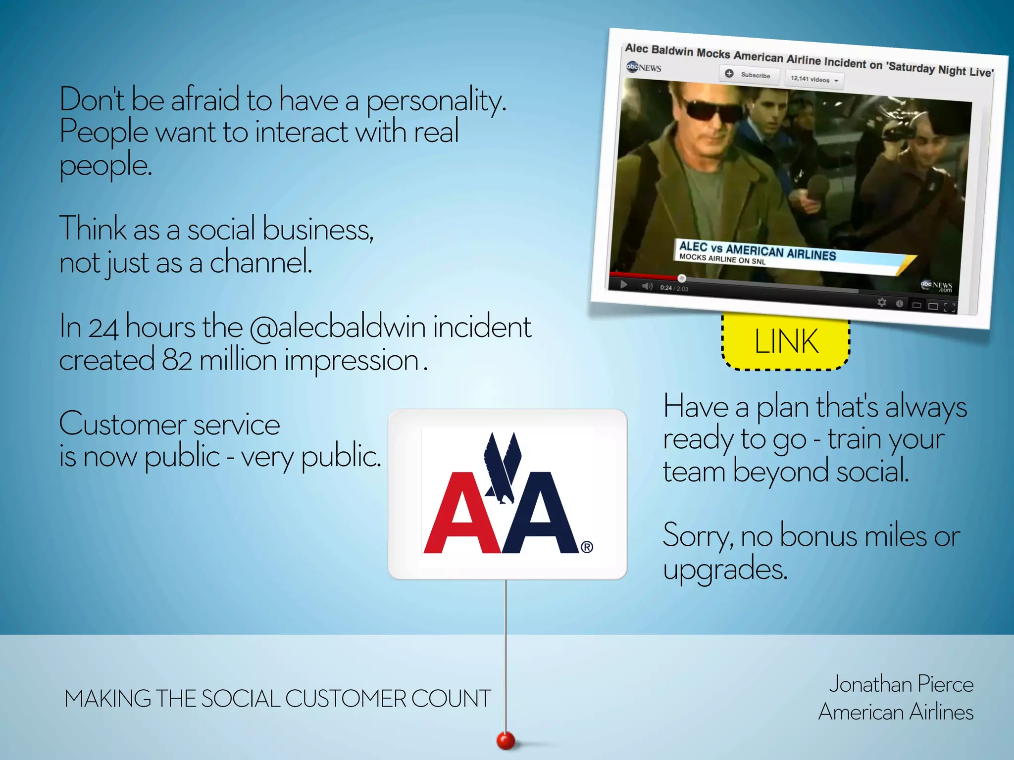 Don't be afraid to have a personality.
People want to interact with real
people. 
Think as a social business,
not just as a channel.
In 24 hours the @alecbaldwin incident           LINK
created 82 million impression .
                                         Have a plan that's always
Customer service                         ready to go - train your
is now public - very public.             team beyond social.
                                         Sorry, no bonus miles or
                                         upgrades.


                                                      Jonathan Pierce
MAKING THE SOCIAL CUSTOMER COUNT                     American Airlines
 