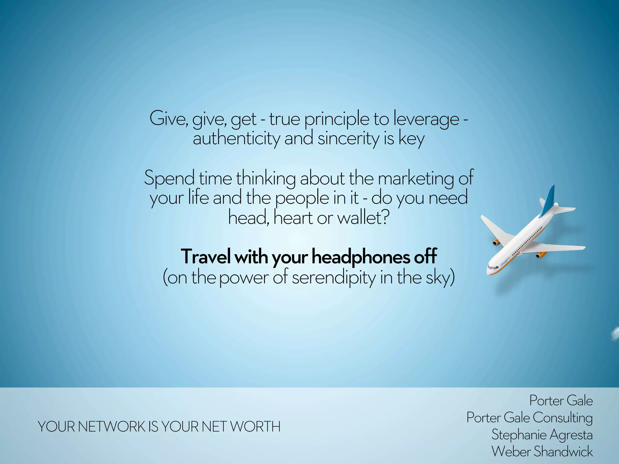 Give, give, get - true principle to leverage -
                   authenticity and sincerity is key 
             Spend time thinking about the marketing of
              your life and the people in it - do you need
                          head, heart or wallet?
                 Travel with your headphones off
               (on the power of serendipity in the sky) 




                                                                      Porter Gale
                                                           Porter Gale Consulting
YOUR NETWORK IS YOUR NET WORTH                                 Stephanie Agresta
                                                               Weber Shandwick
 