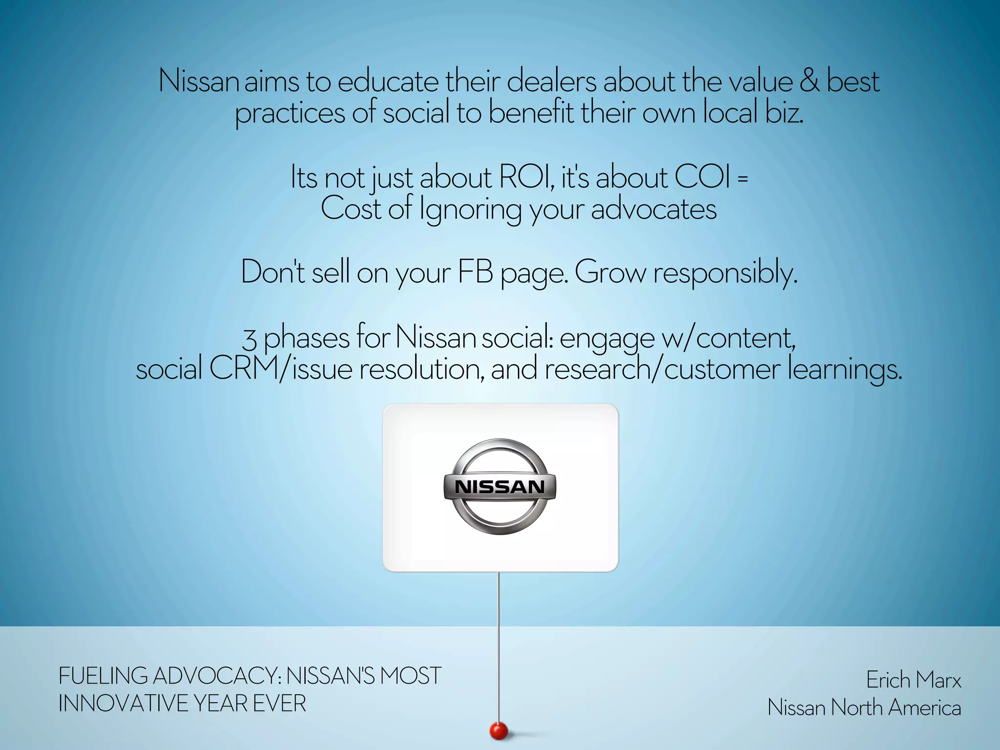 Nissan aims to educate their dealers about the value & best
              practices of social to benefit their own local biz. 
                  Its not just about ROI, it's about COI =
                     Cost of Ignoring your advocates 
              Don't sell on your FB page. Grow responsibly.
              3 phases for Nissan social: engage w/content,
      social CRM/issue resolution, and research/customer learnings. 




FUELING ADVOCACY: NISSAN'S MOST                                        Erich Marx
INNOVATIVE YEAR EVER                                         Nissan North America
 