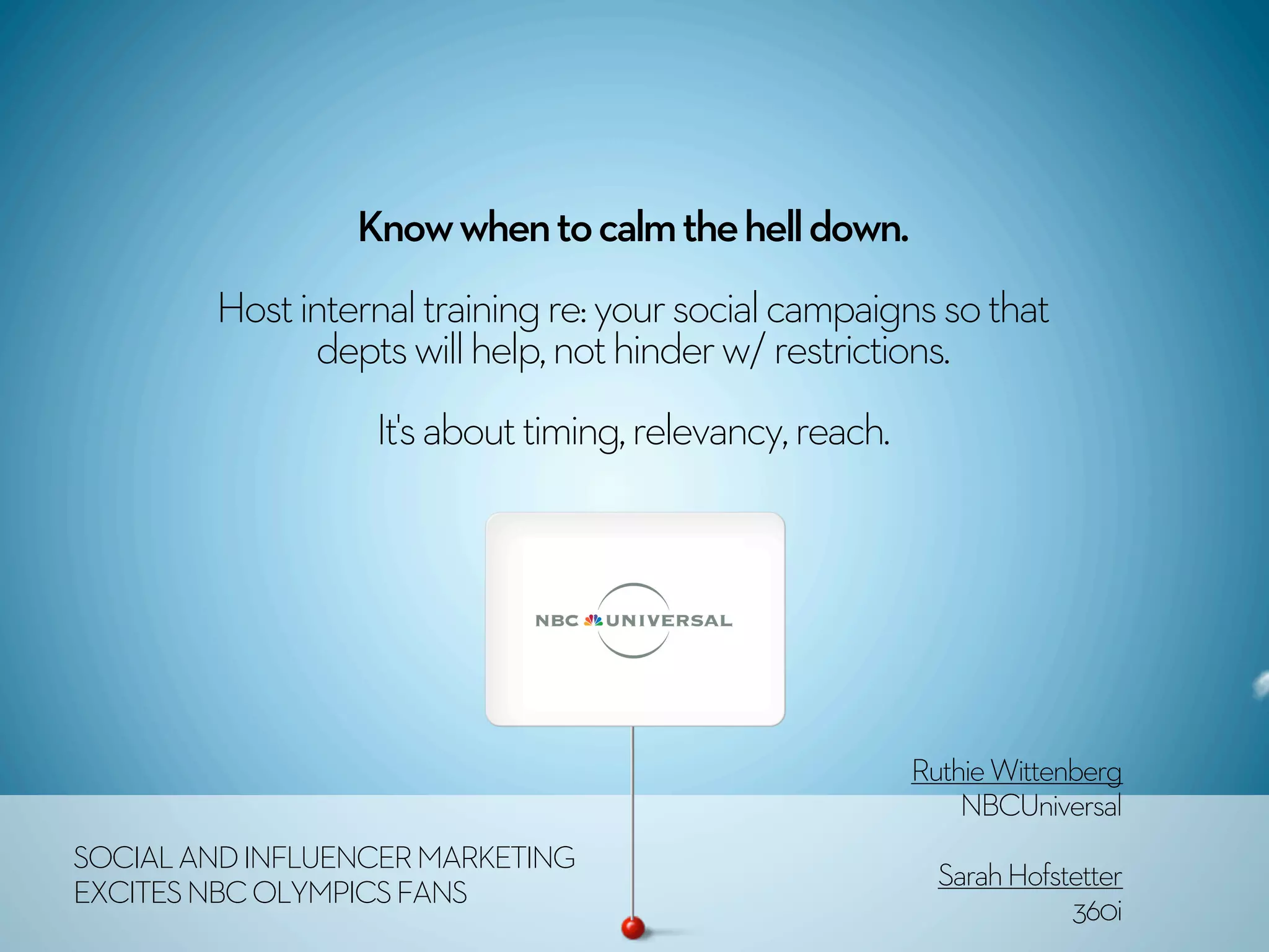 Know when to calm the hell down.
        Host internal training re: your social campaigns so that
              depts will help, not hinder w/ restrictions.
                  It's about timing, relevancy, reach. 




                                                            Ruthie Wittenberg
SOCIAL AND INFLUENCER MARKETING                                 NBCUniversal
EXCITES NBC OLYMPICS FANS                                     Sarah Hofstetter
                                                                         360i
 