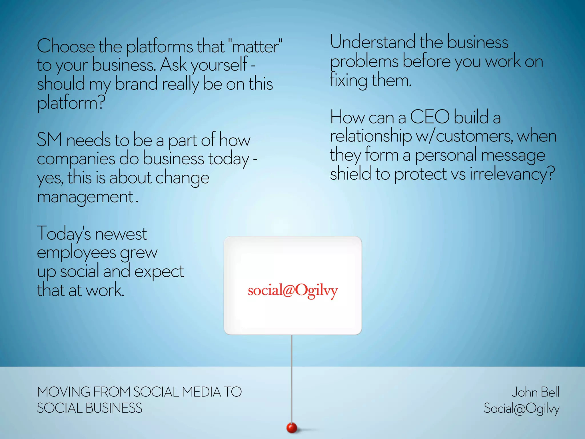 Choose the platforms that "matter"   Understand the business
to your business. Ask yourself -     problems before you work on
should my brand really be on this    fixing them.
platform? 
                                     How can a CEO build a
SM needs to be a part of how         relationship w/customers, when
companies do business today -        they form a personal message
yes, this is about change            shield to protect vs irrelevancy?
management .
Today's newest
employees grew
up social and expect
that at work.



MOVING FROM SOCIAL MEDIA TO                                     John Bell
SOCIAL BUSINESS                                            Social@Ogilvy
 