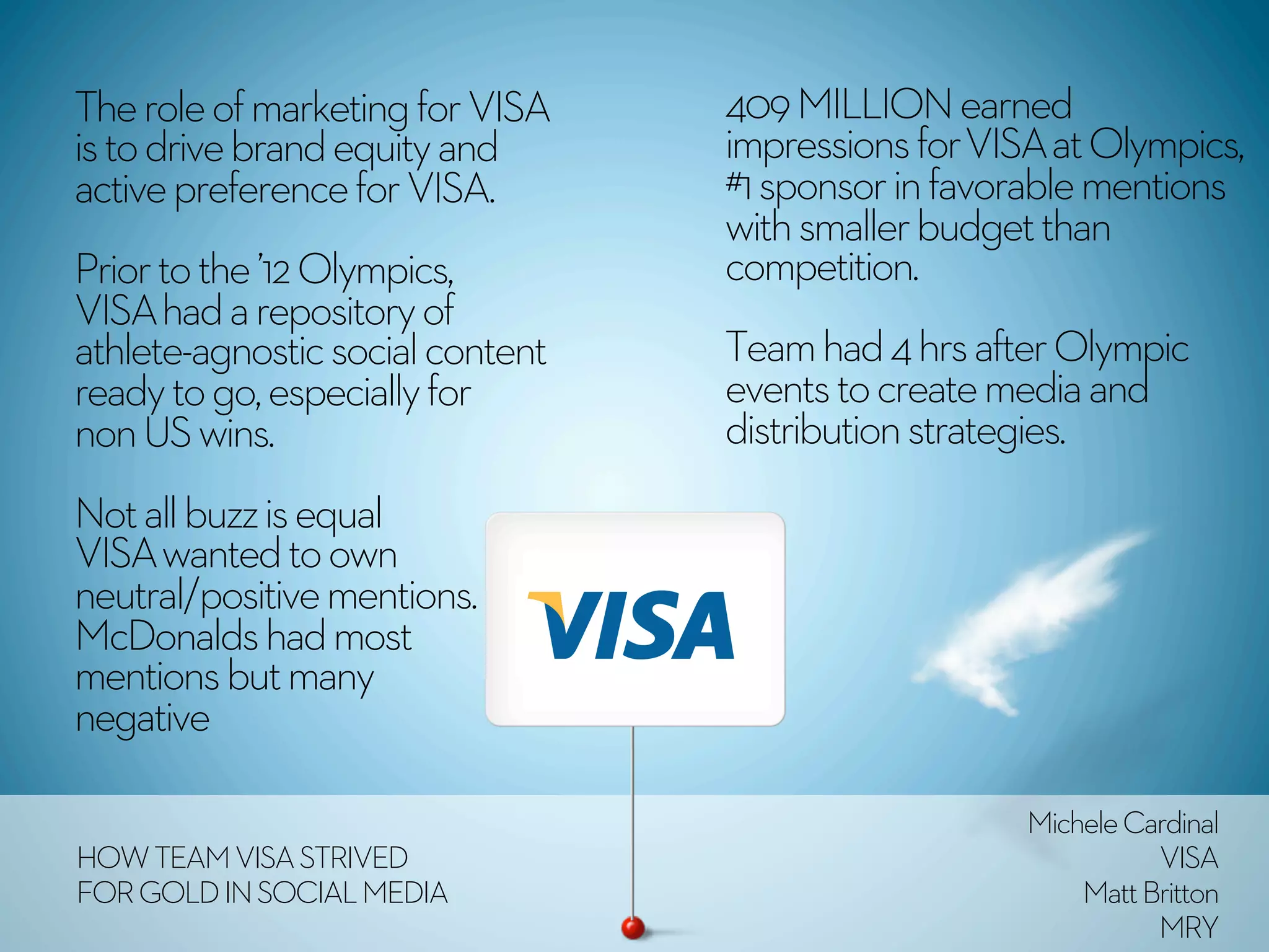 The role of marketing for VISA    409 MILLION earned
is to drive brand equity and      impressions for VISA at Olympics,
active preference for VISA.       #1 sponsor in favorable mentions
                                  with smaller budget than
Prior to the ’12 Olympics,        competition.
VISA had a repository of
athlete-agnostic social content   Team had 4 hrs after Olympic
ready to go, especially for       events to create media and
non US wins.                      distribution strategies.
Not all buzz is equal
VISA wanted to own
neutral/positive mentions.
McDonalds had most
mentions but many
negative

                                                     Michele Cardinal
HOW TEAM VISA STRIVED                                          VISA
FOR GOLD IN SOCIAL MEDIA                                 Matt Britton
                                                               MRY
 