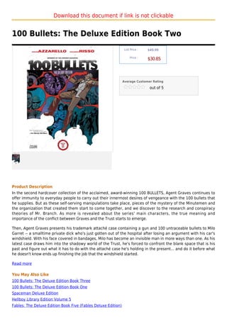 Download this document if link is not clickable


100 Bullets: The Deluxe Edition Book Two
                                                                List Price :   $49.99

                                                                    Price :
                                                                               $30.85



                                                               Average Customer Rating

                                                                                out of 5




Product Description
In the second hardcover collection of the acclaimed, award-winning 100 BULLETS, Agent Graves continues to
offer immunity to everyday people to carry out their innermost desires of vengeance with the 100 bullets that
he supplies. But as these self-serving manipulations take place, pieces of the mystery of the Minutemen and
the organization that created them start to come together, and we discover to the research and conspiracy
theories of Mr. Branch. As more is revealed about the series' main characters, the true meaning and
importance of the conflict between Graves and the Trust starts to emerge.

Then, Agent Graves presents his trademark attaché case containing a gun and 100 untraceable bullets to Milo
Garret -- a smalltime private dick who's just gotten out of the hospital after losing an argument with his car's
windshield. With his face covered in bandages, Milo has become an invisible man in more ways than one. As his
latest case draws him into the shadowy world of the Trust, he's forced to confront the blank space that is his
past and figure out what it has to do with the attaché case he's holding in the present... and do it before what
he doesn't know ends up finishing the job that the windshield started.

Read more

You May Also Like
100 Bullets: The Deluxe Edition Book Three
100 Bullets: The Deluxe Edition Book One
Spaceman Deluxe Edition
Hellboy Library Edition Volume 5
Fables: The Deluxe Edition Book Five (Fables Deluxe Edition)
 