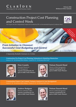 Knowledge for the world business leaders
C L A R I D E N February 2016
Brisbane & Perth, Australia
Construction Project Cost Planning
and Control Week
2 Separately Bookable Seminars in 2 Cities
Construction Pre-Project Cost Planning, Estimation & Modeling Masterclass
Session A: 15 - 16 February 2016, Brisbane | Session B: 22 - 23 February 2016, Perth
Construction Project Cost Control, Variance Analysis & Cost Management
Session C: 18 - 19 February 2016, Brisbane | Session D: 25 - 26 February 2016, Perth
This Program Has Been Independently Certiﬁed and Accredited by CPD, an Internationally Recognized Certiﬁcation Board
Andrew Hodgson Pedram Danesh-Mand
Peter Coombs Pedram Danesh-Mand
Associate Director of
Cost Management
Aquenta Consulting Pty Ltd
(part of AMEC Foster Wheeler)
Director of Brisbane Oﬃce
Aquenta Consulting Pty Ltd
(part of AMEC Foster Wheeler)
Director of Risk Management
Aquenta Consulting Pty Ltd
(part of AMEC Foster Wheeler)
Director of Risk Management
Aquenta Consulting Pty Ltd
(part of AMEC Foster Wheeler)
Earn
16
PD
U
sfor
successfulcom
pletion
ofeach
program
!
From Initiation to Closeout:
Successful Cost Budgeting and Control
 