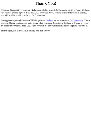 Thank You!
If you are this point then you most likely successfully completed all exercises in this eBook. We hope
you enjoyed practicing with these 100 CAD exercises. Now, with the skills that you have learned,
you will be able to tackle real-life CAD problems.
We suggest for you to join other CAD designers on Grabcad or our website at CAD Exercises. These
places will give you the opportunity to see what others are doing in the field and will even give you
the ability to download more CAD files. You can use these channels to further improve your skills.
Thanks again, and we wish you nothing less than success!
 