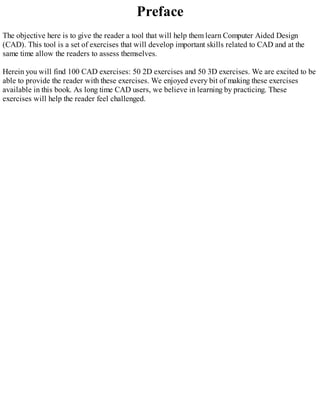 Preface
The objective here is to give the reader a tool that will help them learn Computer Aided Design
(CAD). This tool is a set of exercises that will develop important skills related to CAD and at the
same time allow the readers to assess themselves.
Herein you will find 100 CAD exercises: 50 2D exercises and 50 3D exercises. We are excited to be
able to provide the reader with these exercises. We enjoyed every bit of making these exercises
available in this book. As long time CAD users, we believe in learning by practicing. These
exercises will help the reader feel challenged.
 