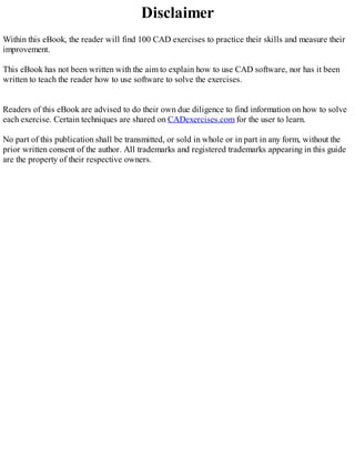 Disclaimer
Within this eBook, the reader will find 100 CAD exercises to practice their skills and measure their
improvement.
This eBook has not been written with the aim to explain how to use CAD software, nor has it been
written to teach the reader how to use software to solve the exercises.
Readers of this eBook are advised to do their own due diligence to find information on how to solve
each exercise. Certain techniques are shared on CADexercises.com for the user to learn.
No part of this publication shall be transmitted, or sold in whole or in part in any form, without the
prior written consent of the author. All trademarks and registered trademarks appearing in this guide
are the property of their respective owners.
 