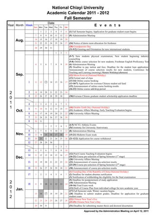 National Chiayi University
                                 Academic Calendar 2011 - 2012
                                         Fall Semester
                                  Date
Year Month Week
                  Sun. Mon. Tue. Wed. Thu.    Fri.   Sat.
                                                                                       E v e n t s
                        1    2     3     4     5      6     (1) Fall Semester begins; Application for graduate student exam begins
                   7    8    9     10    11   12     13 (9) Administration Meeting
                  14   15   16     17    18   19     20
     Aug.
                  21   22   23     24    25   26     27 (24) Notice of dorm room allocation for freshmen
                                                            (28) Grandparents Day
                  28   29   30     31
                                                            (31-9/2) Greeting and Orientation for new international students
                                         1     2      3
                                                        (5-7) New students physical examination; New student beginning industry
                                                        counselling
                                                        (5-8) Online course selection for new students; Freshman English Proficiency Test
                   4    5    6     7     8     9     10 (6) Administration Meeting
                                                        (9) Deadline to pay tuition and fees; Deadline for the student loan application;
                                                        Announcement of course selection results for new students; Conference for
                                                        Teaching and Learning (morning); Mentors Workshop (afternoon)
     Sep.                                               (12) Moon Festival (National Holiday)
                                                        (13) Formal start of class
                                                        (13-14) Online course booking
            1     11   12   ○
                            13     14    15   16     17
                                                        (13-10/7) Application for overseas Chinese student aid fund
                                                        (15) Announcement of online course booking results
                                                        (16-23) Online course add/drop period
 2          2     18   19   20     21    22   23     24
            3     25   26   27     28    29   30            (30)Overseas Chinese graduate student scholarship application deadline
 0                                                    1
 1          4      2    3    4     5     6     7      8
 1          5      9   10    11    12    13   14     15
                                                        (10) Double Tenth Day (National Holiday)
     Oct.                                               (11) Academic Affairs Meeting; Early Teaching Evaluation begins
            6     16   17   18     19    20   21     22 (18) University Affairs Meeting
            7     23   24   25     26    27   28     29
            8     30   31
                                                        (4-5) NCYU Athletic Events
                             1     2     3     4      5
                                                        (5)Ceremony for University Anniversary
            9      6    7    8     9     10   11     12 (8) Administration Meeting
     Nov.   10    13   14   15     16    17   18     19 (15-21) Midterm Exam week
            11    20   21   22     23    24   25     26 (21-12/2) Application for course withdrawal
            12    27   28   29     30
                                         1     2      3
            13     4    5    6     7     8     9     10
                                                        (12) Post-Course Teaching Evaluation begins
            14    11   12   13     14    15   16     17
                                                        (16-21) Course pre-selection of Spring Semester (1st stage)
     Dec.                                               (20) University Affairs Meeting
            15    18   19   20     21    22   23     24 (22) Announcement of course pre-selection results
                                                        (23-29) Course pre-selection of Spring Semester (2nd stage)
            16    25   26   27     28    29   30     31 (30) Announcement of course pre-selection results
                                                        (1) Founding Day of the Republic of China (National Holiday)
            17     1    2    3     4     5     6      7 (2) Deadline for student absentee notification
                                                        (3) Notification of withholding the eligibility for the final examination
                                                        (9) Deadline for postponement of study application
 2          18     8    9   10     11    12   13     14
                                                        (10) Administration Meeting
                                                        (10-16) Final Exam week
 0 Jan.                                                 (13) Draft of Course Plan from individual college for new academic year
                                                        (17) Fall Semester ends; Winter vacation begins
 1                15   16   ○
                            17     18    19   20     21 (20) Deadline to submit student grades; Deadline for application for graduate
 2                                                      student exam
                                                        (22) Chinese New Year’s Eve
                  22   23   24     25    26   27     28
                                                        (23-25) Chinese New Year’s Day
                  29   30   31                              (31) Deadline for submitting master thesis and doctoral dissertation

                                                                           Approved by the Administration Meeting on April 12, 2011
 