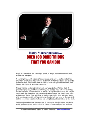 © 2005 THE COMEDY & MAGIC OF HARRY MAURER - www.hmmagic.com
Harry Maurer presents…
OVER 100 CARD TRICKS
THAT YOU CAN DO!
Magic is a lot of fun, but carrying a bunch of magic equipment around with
you can be awkward!
Presenting tricks with a deck of cards is easy and can be performed almost
anywhere by anyone! You will find that most of the tricks below can even be
presented with a borrowed deck of cards -- that way you can entertain your
friends and family at a moment’s notice!
The card tricks contained in this book are “easy to learn” tricks that, if
presented properly, will fool your family and friends. You will find that they
will amaze older children as well as adults. But just because they are simple
tricks does not mean that you can simply read through the instructions once
and perform them! You will have to practice each trick over and over again
until you can present it without thinking about what you have to do next and
so that you know exactly what you are going to say at each stage of the trick.
I would recommend that you find one or two tricks that you think you would
enjoy performing and practice THOSE TRICKS ONLY until you can perform
 