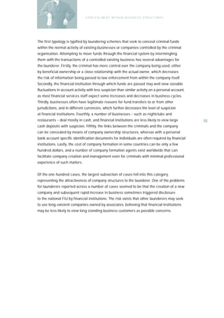 C O N C E A L ME N T W I T H I N B U S I N E S S S T R U C T UR E S




The first typology is typified by laundering schemes that seek to conceal criminal funds
within the normal activity of existing businesses or companies controlled by the criminal
organisation. Attempting to move funds through the financial system by intermingling
them with the transactions of a controlled existing business has several advantages for
the launderer. Firstly, the criminal has more control over the company being used, either
by beneficial ownership or a close relationship with the actual owner, which decreases
the risk of information being passed to law enforcement from within the company itself.
Secondly, the financial institution through which funds are passed may well view sizeable
fluctuations in account activity with less suspicion than similar activity on a personal account,
as most financial services staff expect some increases and decreases in business cycles.
Thirdly, businesses often have legitimate reasons for fund transfers to or from other
jurisdictions, and in different currencies, which further decreases the level of suspicion
at financial institutions. Fourthly, a number of businesses - such as nightclubs and
restaurants - deal mostly in cash, and financial institutions are less likely to view large          10
cash deposits with suspicion. Fifthly, the links between the criminals and the company
can be concealed by means of company ownership structures, whereas with a personal
bank account specific identification documents for individuals are often required by financial
institutions. Lastly, the cost of company formation in some countries can be only a few
hundred dollars, and a number of company formation agents exist worldwide that can
facilitate company creation and management even for criminals with minimal professional
experience of such matters.


Of the one hundred cases, the largest subsection of cases fell into this category,
representing the attractiveness of company structures to the launderer. One of the problems
for launderers reported across a number of cases seemed to be that the creation of a new
company and subsequent rapid increase in business sometimes triggered disclosure
to the national FIU by financial institutions. The risk exists that other launderers may seek
to use long-existent companies owned by associates, believing that financial institutions
may be less likely to view long standing business customers as possible concerns.
 