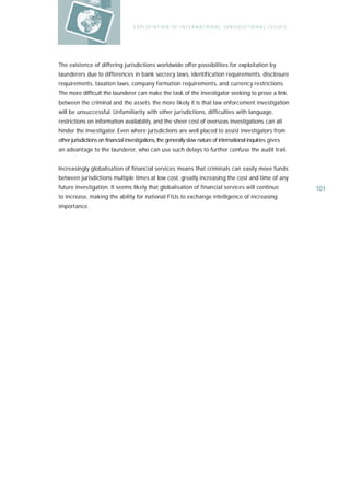 E X P L O I TAT IO N O F I N T E R N AT IO N A L J U R I S D I C T IO N A L I S S U E S




The existence of differing jurisdictions worldwide offer possibilities for exploitation by
launderers due to differences in bank secrecy laws, identification requirements, disclosure
requirements, taxation laws, company formation requirements, and currency restrictions.
The more difficult the launderer can make the task of the investigator seeking to prove a link
between the criminal and the assets, the more likely it is that law enforcement investigation
will be unsuccessful. Unfamiliarity with other jurisdictions, difficulties with language,
restrictions on information availability, and the sheer cost of overseas investigations can all
hinder the investigator. Even where jurisdictions are well placed to assist investigators from
other jurisdictions on financial investigations, the generally slow nature of international inquiries gives
an advantage to the launderer, who can use such delays to further confuse the audit trail.


Increasingly globalisation of financial services means that criminals can easily move funds
between jurisdictions multiple times at low cost, greatly increasing the cost and time of any
future investigation. It seems likely that globalisation of financial services will continue                                  101
to increase, making the ability for national FIUs to exchange intelligence of increasing
importance.
 