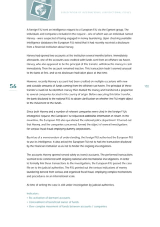 E X P LO I TAT IO N O F I N T E R N AT IO N A L J U R I S D I C T IO N A L I S S U E S




     A foreign FIU sent an intelligence request to a European FIU via the Egmont group. The
     individuals and companies included in the request - one of which was an individual named
     Harvey - were suspected of being engaged in money laundering. Upon checking available
     intelligence databases the European FIU noted that it had recently received a disclosure
     from a financial institution about Harvey.


     Harvey had opened two accounts at the institution several months before. Immediately
     afterwards, one of the accounts was credited with funds sent from an offshore tax haven.
     Harvey, who also appeared to be the principal of this transfer, withdrew the money in cash
     immediately. Then the account remained inactive. This transaction hadn’t seemed unusual
     to the bank at first, and so no disclosure had taken place at that time.


     However, recently Harvey’s account had been credited on multiple occasions with new

56   and sizeable amounts of funds coming from the offshore tax haven. The principal of these
     transfers could not be identified. Harvey then divided the money and transferred a proportion
                                                                                                                             102

     to several companies located in his country of origin. Before executing this latter transfer,
     the bank disclosed to the national FIU to obtain clarification on whether the FIU might object
     to the movement of the funds.


     Since both Harvey and a number of relevant companies were cited in the foreign FIUs
     intelligence request, the European FIU requested additional information in return. In the
     meantime, the European FIU also questioned the national police department. It turned out
     that Harvey, and the companies concerned, formed the object of several investigations
     for serious fiscal fraud employing dummy corporations.


     By virtue of a memorandum of understanding, the foreign FIU authorised the European FIU
     to use its intelligence. It also asked the European FIU not to halt the transaction disclosed
     by the financial institution so as not to hinder the ongoing investigations.


     The accounts Harvey opened served solely as transit accounts. The performed transactions
     seemed to be connected with ongoing national and international investigations. In order
     to formally link these transactions to the investigations, the European FIU passed the case
     file on to the judicial authorities. The FIU pointed out the serious indications of money
     laundering derived from serious and organised fiscal fraud, employing complex mechanisms
     and procedures on an international scale.


     At time of writing the case is still under investigation by judicial authorities.


     Indicators:
     › Re-activation of dormant accounts
     › Concealment of beneficial owner of funds
     › Over complex movement of funds between accounts / companies
 