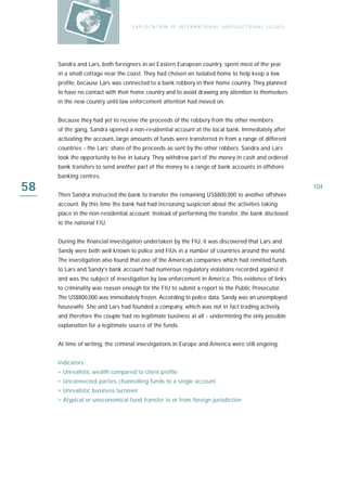 E X P L O I TAT IO N O F I N T E R N AT IO N A L J U R I S D I C T IO N A L I S S U E S




     Sandra and Lars, both foreigners in an Eastern European country, spent most of the year
     in a small cottage near the coast. They had chosen an isolated home to help keep a low
     profile, because Lars was connected to a bank robbery in their home country. They planned
     to have no contact with their home country and to avoid drawing any attention to themselves
     in the new country until law enforcement attention had moved on.


     Because they had yet to receive the proceeds of the robbery from the other members
     of the gang, Sandra opened a non-residential account at the local bank. Immediately after
     activating the account, large amounts of funds were transferred in from a range of different
     countries - the Lars’ share of the proceeds as sent by the other robbers. Sandra and Lars
     took the opportunity to live in luxury. They withdrew part of the money in cash and ordered
     bank transfers to send another part of the money to a range of bank accounts in offshore
     banking centres.

58   Then Sandra instructed the bank to transfer the remaining US$800,000 to another offshore
                                                                                                                             104

     account. By this time the bank had had increasing suspicion about the activities taking
     place in the non-residential account. Instead of performing the transfer, the bank disclosed
     to the national FIU.


     During the financial investigation undertaken by the FIU, it was discovered that Lars and
     Sandy were both well known to police and FIUs in a number of countries around the world.
     The investigation also found that one of the American companies which had remitted funds
     to Lars and Sandy’s bank account had numerous regulatory violations recorded against it
     and was the subject of investigation by law enforcement in America. This evidence of links
     to criminality was reason enough for the FIU to submit a report to the Public Prosecutor.
     The US$800,000 was immediately frozen. According to police data, Sandy was an unemployed
     housewife. She and Lars had founded a company, which was not in fact trading actively,
     and therefore the couple had no legitimate business at all - undermining the only possible
     explanation for a legitimate source of the funds.


     At time of writing, the criminal investigations in Europe and America were still ongoing.


     I n d i ca t o r s :
     › Unrealistic wealth compared to client profile
     › Unconnected parties channelling funds to a single account
     › Unrealistic business turnover
     › Atypical or uneconomical fund transfer to or from foreign jurisdiction
 