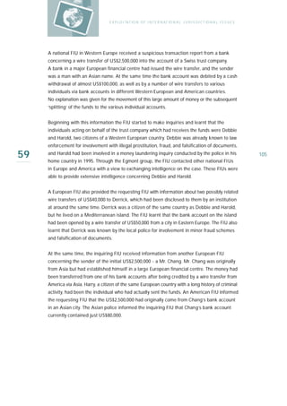 E X P LO I TAT IO N O F I N T E R N AT IO N A L J U R I S D I C T IO N A L I S S U E S




     A national FIU in Western Europe received a suspicious transaction report from a bank
     concerning a wire transfer of US$2,500,000 into the account of a Swiss trust company.
     A bank in a major European financial centre had issued the wire transfer, and the sender
     was a man with an Asian name. At the same time the bank account was debited by a cash
     withdrawal of almost US$100,000, as well as by a number of wire transfers to various
     individuals via bank accounts in different Western European and American countries.
     No explanation was given for the movement of this large amount of money or the subsequent
     ‘splitting’ of the funds to the various individual accounts.


     Beginning with this information the FIU started to make inquiries and learnt that the
     individuals acting on behalf of the trust company which had receives the funds were Debbie
     and Harold, two citizens of a Western European country. Debbie was already known to law
     enforcement for involvement with illegal prostitution, fraud, and falsification of documents,

59   and Harold had been involved in a money laundering inquiry conducted by the police in his
     home country in 1995. Through the Egmont group, the FIU contacted other national FIUs
                                                                                                                             105

     in Europe and America with a view to exchanging intelligence on the case. These FIUs were
     able to provide extensive intelligence concerning Debbie and Harold.


     A European FIU also provided the requesting FIU with information about two possibly related
     wire transfers of US$40,000 to Derrick, which had been disclosed to them by an institution
     at around the same time. Derrick was a citizen of the same country as Debbie and Harold,
     but he lived on a Mediterranean island. The FIU learnt that the bank account on the island
     had been opened by a wire transfer of US$50,000 from a city in Eastern Europe. The FIU also
     learnt that Derrick was known by the local police for involvement in minor fraud schemes
     and falsification of documents.


     At the same time, the inquiring FIU received information from another European FIU
     concerning the sender of the initial US$2,500,000 - a Mr. Chang. Mr. Chang was originally
     from Asia but had established himself in a large European financial centre. The money had
     been transferred from one of his bank accounts after being credited by a wire transfer from
     America via Asia. Harry, a citizen of the same European country with a long history of criminal
     activity, had been the individual who had actually sent the funds. An American FIU informed
     the requesting FIU that the US$2,500,000 had originally come from Chang’s bank account
     in an Asian city. The Asian police informed the inquiring FIU that Chang’s bank account
     currently contained just US$80,000.
 
