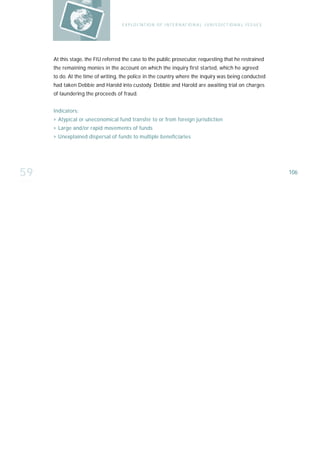 E X P LO I TAT IO N O F I N T E R N AT IO N A L J U R I S D I C T IO N A L I S S U E S




     At this stage, the FIU referred the case to the public prosecutor, requesting that he restrained
     the remaining monies in the account on which the inquiry first started, which he agreed
     to do. At the time of writing, the police in the country where the inquiry was being conducted
     had taken Debbie and Harold into custody. Debbie and Harold are awaiting trial on charges
     of laundering the proceeds of fraud.


     Indicators:
     › Atypical or uneconomical fund transfer to or from foreign jurisdiction
     › Large and/or rapid movements of funds
     › Unexplained dispersal of funds to multiple beneficiaries




59                                                                                                                           106
 