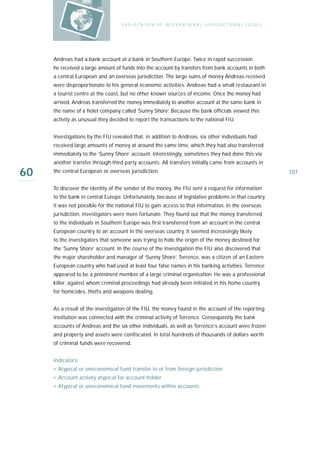E X P LO I TAT IO N O F I N T E R N AT IO N A L J U R I S D I C T IO N A L I S S U E S




     Andreas had a bank account at a bank in Southern Europe. Twice in rapid succession
     he received a large amount of funds into the account by transfers from bank accounts in both
     a central European and an overseas jurisdiction. The large sums of money Andreas received
     were disproportionate to his general economic activities. Andreas had a small restaurant in
     a tourist centre at the coast, but no other known sources of income. Once the money had
     arrived, Andreas transferred the money immediately to another account at the same bank in
     the name of a hotel company called ‘Sunny Shore’. Because the bank officials viewed this
     activity as unusual they decided to report the transactions to the national FIU.


     Investigations by the FIU revealed that, in addition to Andreas, six other individuals had
     received large amounts of money at around the same time, which they had also transferred
     immediately to the ‘Sunny Shore’ account. Interestingly, sometimes they had done this via
     another transfer through third party accounts. All transfers initially came from accounts in

60   the central European or overseas jurisdiction.                                                                         107

     To discover the identity of the sender of the money, the FIU sent a request for information
     to the bank in central Europe. Unfortunately, because of legislative problems in that country,
     it was not possible for the national FIU to gain access to that information. In the overseas
     jurisdiction, investigators were more fortunate. They found out that the money transferred
     to the individuals in Southern Europe was first transferred from an account in the central
     European country to an account in the overseas country. It seemed increasingly likely
     to the investigators that someone was trying to hide the origin of the money destined for
     the ‘Sunny Shore’ account. In the course of the investigation the FIU also discovered that
     the major shareholder and manager of ‘Sunny Shore’, Terrence, was a citizen of an Eastern
     European country who had used at least four false names in his banking activities. Terrence
     appeared to be a prominent member of a large criminal organisation. He was a professional
     killer, against whom criminal proceedings had already been initiated in his home country
     for homicides, thefts and weapons dealing.


     As a result of the investigation of the FIU, the money found in the account of the reporting
     institution was connected with the criminal activity of Terrence. Consequently the bank
     accounts of Andreas and the six other individuals, as well as Terrence’s account were frozen
     and property and assets were confiscated. In total hundreds of thousands of dollars worth
     of criminal funds were recovered.


     Indicators:
     › Atypical or uneconomical fund transfer to or from foreign jurisdiction
     › Account activity atypical for account holder
     › Atypical or uneconomical fund movements within accounts
 