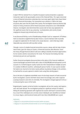 E X P LO I TAT IO N O F I N T E R N AT IO N A L J U R I S D I C T IO N A L I S S U E S




     In April 1999 the national FIU in a Southern European country forwarded a suspicious
     transaction report to the special police service of the Financial Police. The report concerned
     a series of financial transactions undertaken by a real estate agent called ‘Home Sweet Home’
     though a financial intermediary. The transactions were all done in 1998 in the name
     of Laurens who came from the south of the country. The investigators found out that the total
     amount of money involved in all the linked transactions amounted to over US$4,600,000.
     However, investigators also determined that Laurens did not have any explanation for
     the significant assets that he was amassing - tax declarations and records of paid
     employment showed only minimal levels of income.


     It was discovered that by a series of bookkeeping strategies (such as ‘repayments’ of fictitious
     loans to associates) supplemented by false invoices, Laurens had been able to provide
     an apparent explanation for the funds to the casual observer - and in that way render

62   impossible any connection with any other activity.                                                                      109

     Through a series of complex financial transactions Laurens, always with the help of Home
     Sweet Home, gave the money to Cosimo, a friend and associate who offered to ‘clean’
     the money through financial advisers who were willing to identify investment opportunities
     for the transfer and the reinvestment of the funds. The financial intermediary that had
     disclosed was just one such operative.


     Further financial investigation discovered that on the advice of the financial middlemen
     Laurens had bought investment funds with a value of US$2,000,000 and had opened current
     accounts in a Central European country. Funds were then moved between multiple accounts
     in a number of different countries, confusing the picture further. In case Laurens needed
     the funds to be returned to his home country without any obvious linkages to his activities,
     he had had the accounts opened in another name using false identity papers.


     Due to the lack of a legitimate identifiable source for the large amounts of funds uncovered
     by the investigation, Laurens and Home Sweet Home increasingly came under suspicion
     as being involved in some form of criminality. The investigation changed approach to focus
     on discovering the source of the funds.


     Regional police squads carried out further investigations all over the country, and inquiries
     were also made abroad. The investigations produced a significant amount of evidence
     linking the laundering operations with organised tax evasion and fraud in several locations.
     As a result, three individuals were arrested, eleven individuals were identified as involved
     to a lesser degree, and investment funds worth more than US$2,000,000 were seized.


     Indicators:
     › Atypical or uneconomical fund movement within accounts
     › Atypical or uneconomical fund transfer to or from foreign jurisdiction
 